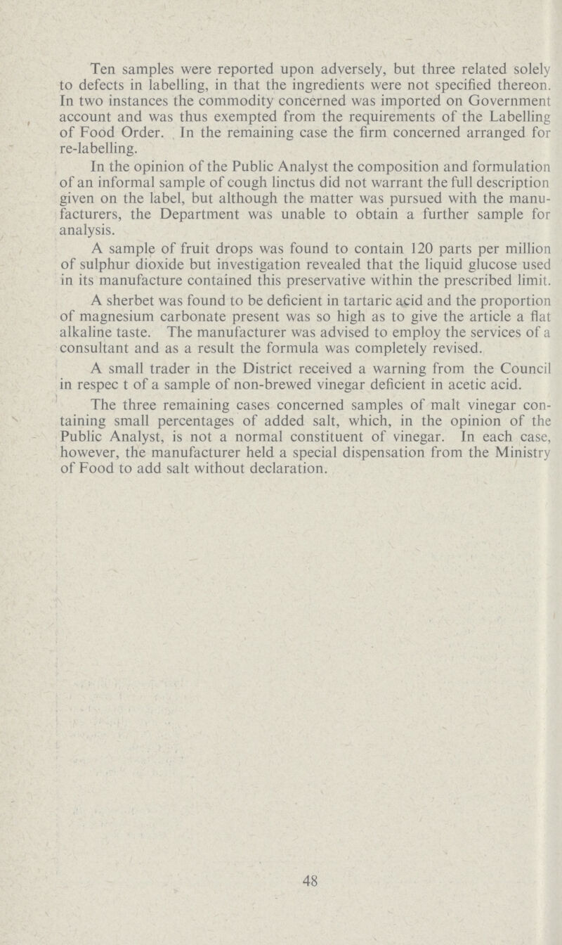 Ten samples were reported upon adversely, but three related solely to defects in labelling, in that the ingredients were not specified thereon. In two instances the commodity concerned was imported on Government account and was thus exempted from the requirements of the Labelling of Food Order. In the remaining case the firm concerned arranged for re-labelling. In the opinion of the Public Analyst the composition and formulation of an informal sample of cough linctus did not warrant the full description given on the label, but although the matter was pursued with the manu facturers, the Department was unable to obtain a further sample for analysis. A sample of fruit drops was found to contain 120 parts per million of sulphur dioxide but investigation revealed that the liquid glucose used in its manufacture contained this preservative within the prescribed limit. A sherbet was found to be deficient in tartaric acid and the proportion of magnesium carbonate present was so high as to give the article a flat alkaline taste. The manufacturer was advised to employ the services of a consultant and as a result the formula was completely revised. A small trader in the District received a warning from the Council in respec t of a sample of non-brewed vinegar deficient in acetic acid. The three remaining cases concerned samples of malt vinegar con taining small percentages of added salt, which, in the opinion of the Public Analyst, is not a normal constituent of vinegar. In each case, however, the manufacturer held a special dispensation from the Ministry of Food to add salt without declaration. 48
