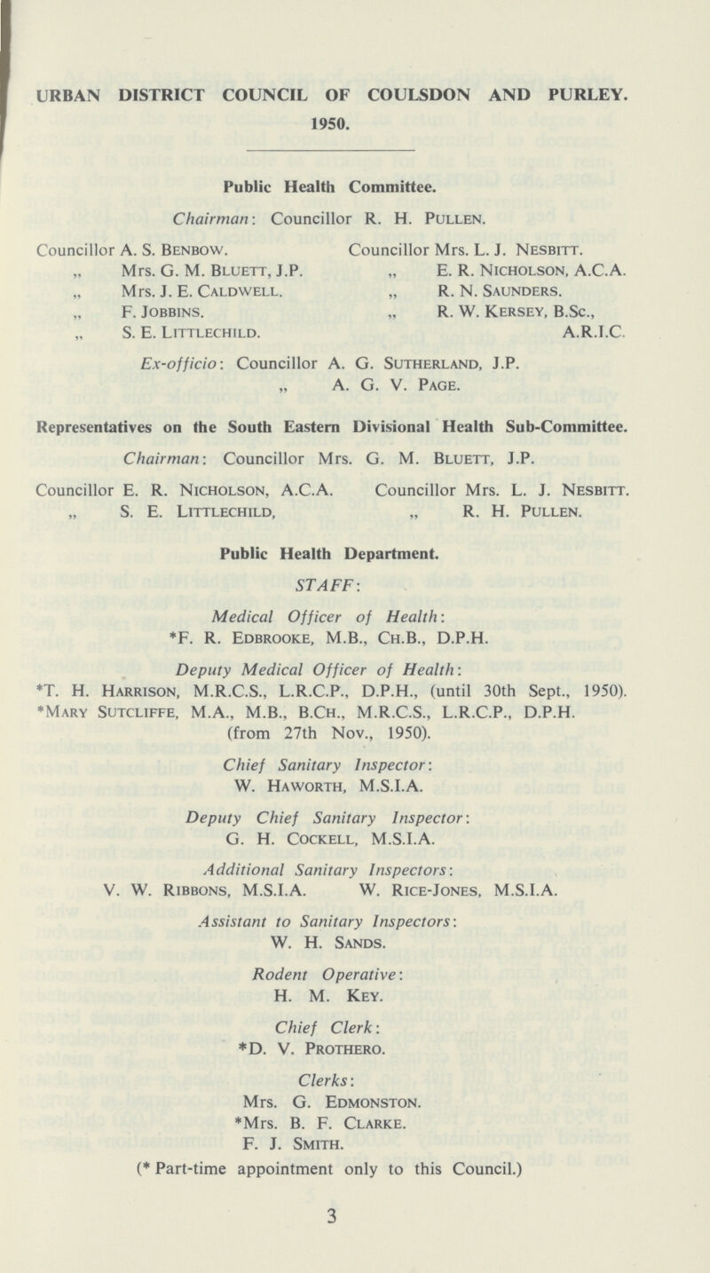 URBAN DISTRICT COUNCIL OF COULSDON AND PURLEY. 1950. Public Health Committee. Chairman: Councillor R. H. Pullen. Councillor A. s. Benbow. Mrs. G. M. Bluett, J.P. Mrs. j. E. Caldwell. „ F. jobb1ns. S. E. Littlechild. Councillor Mrs. L. J. Nesbitt. E. R. Nicholson, A.C.A. „ R. N. Saunders. R. W. Kersey, B.Sc., A.R.I.C. Ex-officio: Councillor A. G. Sutherland, J.P. A. G. V. Page. Representatives on the South Eastern Divisional Health Sub-Committee. Chairman: Councillor Mrs. G. M. Bluett, J.P. Councillor E. R. Nicholson, A.C.A. Councillor Mrs. L. J. Nesbitt. S. E. Littlechild, „ R. H. Pullen. Public Health Department. STAFF: Medical Officer of Health: *F. R. Edbrooke, M.B., Ch.B., D.P.H. Deputy Medical Officer of Health: *T. H. Harrison, M.R.C.S., L.R.C.P., D.P.H., (until 30th Sept., 1950). *Mary Sutcliffe, M.A., M.B., B.Ch., M.R.C.S., L.R.C.P., D.P.H. (from 27th Nov., 1950). Chief Sanitary Inspector: W. Haworth, M.S.I.A. Deputy Chief Sanitary Inspector: G. H. Cockell, M.S.I.A. Additional Sanitary Inspectors: V. W. Ribbons, M.S.I.A. W. Rice-Jones, M.S.I.A. Assistant to Sanitary Inspectors: W. H. Sands. Rodent Operative: H. M. Key. Chief Clerk: *D. V. Prothero. Clerks: Mrs. G. Edmonston. *Mrs. B. F. Clarke. F. J. Smith. (* Part-time appointment only to this Council.) 3