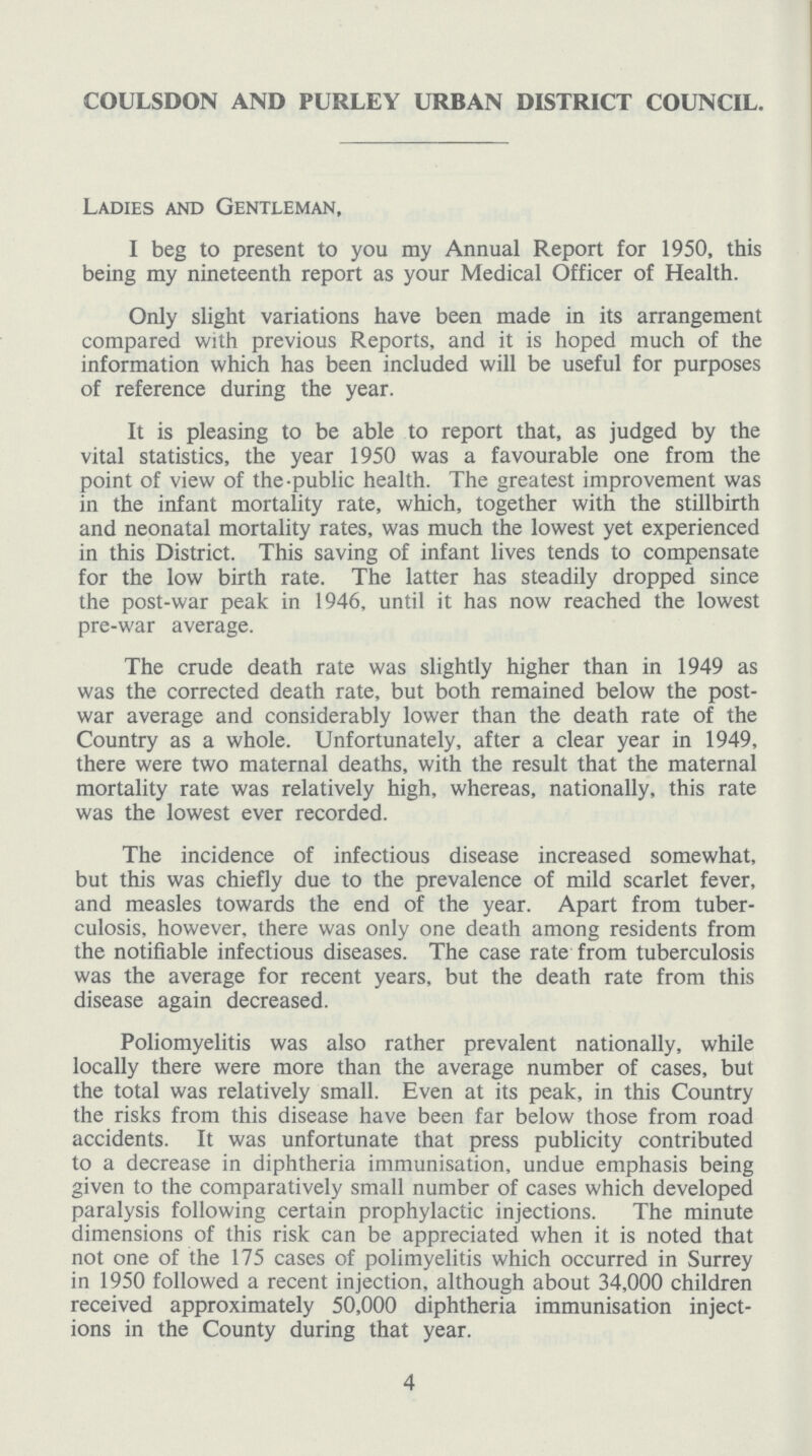 COULSDON AND PURLEY URBAN DISTRICT COUNCIL. Ladies and Gentleman, I beg to present to you my Annual Report for 1950, this being my nineteenth report as your Medical Officer of Health. Only slight variations have been made in its arrangement compared with previous Reports, and it is hoped much of the information which has been included will be useful for purposes of reference during the year. It is pleasing to be able to report that, as judged by the vital statistics, the year 1950 was a favourable one from the point of view of the-public health. The greatest improvement was in the infant mortality rate, which, together with the stillbirth and neonatal mortality rates, was much the lowest yet experienced in this District. This saving of infant lives tends to compensate for the low birth rate. The latter has steadily dropped since the post-war peak in 1946, until it has now reached the lowest pre-war average. The crude death rate was slightly higher than in 1949 as was the corrected death rate, but both remained below the post war average and considerably lower than the death rate of the Country as a whole. Unfortunately, after a clear year in 1949, there were two maternal deaths, with the result that the maternal mortality rate was relatively high, whereas, nationally, this rate was the lowest ever recorded. The incidence of infectious disease increased somewhat, but this was chiefly due to the prevalence of mild scarlet fever, and measles towards the end of the year. Apart from tuber culosis, however, there was only one death among residents from the notifiable infectious diseases. The case rate from tuberculosis was the average for recent years, but the death rate from this disease again decreased. Poliomyelitis was also rather prevalent nationally, while locally there were more than the average number of cases, but the total was relatively small. Even at its peak, in this Country the risks from this disease have been far below those from road accidents. It was unfortunate that press publicity contributed to a decrease in diphtheria immunisation, undue emphasis being given to the comparatively small number of cases which developed paralysis following certain prophylactic injections. The minute dimensions of this risk can be appreciated when it is noted that not one of the 175 cases of polimyelitis which occurred in Surrey in 1950 followed a recent injection, although about 34,000 children received approximately 50,000 diphtheria immunisation inject ions in the County during that year. 4