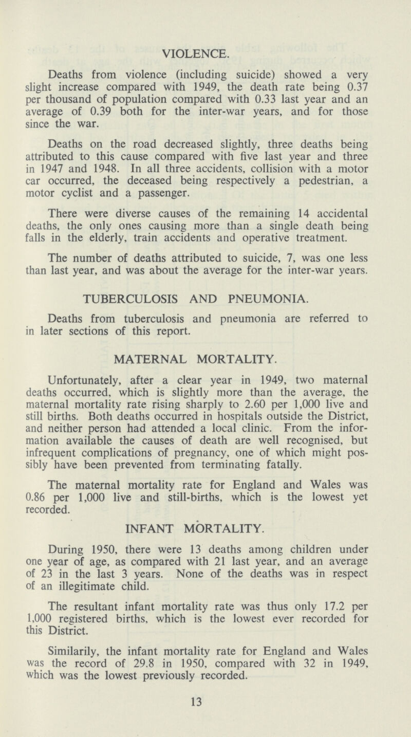 VIOLENCE. Deaths from violence (including suicide) showed a very slight increase compared with 1949, the death rate being 0.37 per thousand of population compared with 0.33 last year and an average of 0.39 both for the inter-war years, and for those since the war. Deaths on the road decreased slightly, three deaths being attributed to this cause compared with five last year and three in 1947 and 1948. In all three accidents, collision with a motor car occurred, the deceased being respectively a pedestrian, a motor cyclist and a passenger. There were diverse causes of the remaining 14 accidental deaths, the only ones causing more than a single death being falls in the elderly, train accidents and operative treatment. The number of deaths attributed to suicide, 7, was one less than last year, and was about the average for the inter-war years. TUBERCULOSIS AND PNEUMONIA. Deaths from tuberculosis and pneumonia are referred to in later sections of this report. MATERNAL MORTALITY. Unfortunately, after a clear year in 1949, two maternal deaths occurred, which is slightly more than the average, the maternal mortality rate rising sharply to 2.60 per 1,000 live and still births. Both deaths occurred in hospitals outside the District, and neither person had attended a local clinic. From the infor mation available the causes of death are well recognised, but infrequent complications of pregnancy, one of which might pos sibly have been prevented from terminating fatally. The maternal mortality rate for England and Wales was 0.86 per 1,000 live and still-births, which is the lowest yet recorded. INFANT MORTALITY. During 1950, there were 13 deaths among children under one year of age, as compared with 21 last year, and an average of 23 in the last 3 years. None of the deaths was in respect of an illegitimate child. The resultant infant mortality rate was thus only 17.2 per 1,000 registered births, which is the lowest ever recorded for this District. Similarily, the infant mortality rate for England and Wales was the record of 29.8 in 1950, compared with 32 in 1949, which was the lowest previously recorded. 13