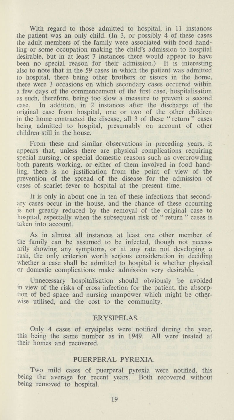 With regard to those admitted to hospital, in 11 instances the patient was an only child. (In 3, or possibly 4 of these cases the adult members of the family were associated with food hand ling or some occupation making the child's admission to hospital desirable, but in at least 7 instances there would appear to have been no special reason for their admission.) It is interesting also to note that in the 59 cases in which the patient was admitted to hospital, there being other brothers or sisters in the home, there were 3 occasions on which secondary cases occurred within a few days of the commencement of the first case, hospitalisation as such, therefore, being too slow a measure to prevent a second case. In addition, in 2 instances after the discharge of the original case from hospital, one or two of the other children in the home contracted the disease, all 3 of these return cases being admitted to hospital, presumably on account of other children still in the house. From these and similar observations in preceding years, it appears that, unless there are physical complications requiring special nursing, or special domestic reasons such as overcrowding both parents working, or either of them involved in food hand ling, there is no justification from the point of view of the prevention of the spread of the disease for the admission of cases of scarlet fever to hospital at the present time. It is only in about one in ten of these infections that second ary cases occur in the house, and the chance of these occurring is not greatly reduced by the removal of the original case to hospital, especially when the subsequent risk of return cases is taken into account. As in almost all instances at least one other member of the family can be assumed to be infected, though not necess arily showing any symptoms, or at any rate not developing a rash, the only criterion worth serious consideration in deciding whether a case shall be admitted to hospital is whether physical or domestic complications make admission very desirable. Unnecessary hospitalisation should obviously be avoided in view of the risks of cross infection for the patient, the absorp tion of bed space and nursing manpower which might be other wise utilised, and the cost to the community. ERYSIPELAS. Only 4 cases of erysipelas were notified during the year, this being the same number as in 1949. All were treated at their homes and recovered. PUERPERAL PYREXIA. Two mild cases of puerperal pyrexia were notified, this being the average for recent years. Both recovered without being removed to hospital. 19