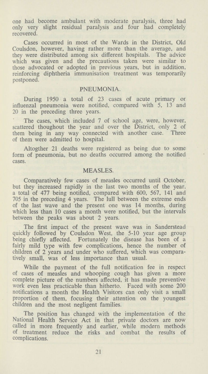 one had become ambulant with moderate paralysis, three had only very slight residual paralysis and four had completely recovered. Cases occurred in most of the Wards in the District, Old Coulsdon, however, having rather more than the average, and they were distributed among six different hospitals. The advice which was given and the precautions taken were similar to those advocated or adopted in previous years, but in addition, reinforcing diphtheria immunisation treatment was temporarily postponed. PNEUMONIA. During 1950 a total of 23 cases of acute primary or influenzal pneumonia were notified, compared with 5, 13 and 20 in the preceding three years. The cases, which included 7 of school age, were, however, scattered thoughout the year and over the District, only 2 of them being in any way connected with another case. Three of them were admitted to hospital. Altogther 21 deaths were registered as being due to some form of pneumonia, but no deaths occurred among the notified cases. MEASLES. Comparatively few cases of measles occurred until October, but they increased rapidly in the last two months of the year, a total of 477 being notified, compared with 600, 567, 141 and 705 in the preceding 4 years. The lull between the extreme ends of the last wave and the present one was 14 months, during which less than 10 cases a month were notified, but the intervals between the peaks was about 2 years. The first impact of the present wave was in Sanderstead quickly followed by Coulsdon West, the 5-10 year age group being chiefly affected. Fortunately the disease has been of a fairly mild type with few complications, hence the number of children of 2 years and under who suffered, which was compara tively small, was of less importance than usual. While the payment of the full notification fee in respect of cases of measles and whooping cough has given a more complete picture of the numbers affected, it has made preventive work even less practicable than hitherto. Faced with some 200 notifications a month the Health Visitors can only visit a small proportion of them, focusing their attention on the youngest children and the most negligent families. The position has changed with the implementation of the National Health Service Act in that private doctors are now called in more frequently and earlier, while modern methods of treatment reduce the risks and combat the results of complications. 21