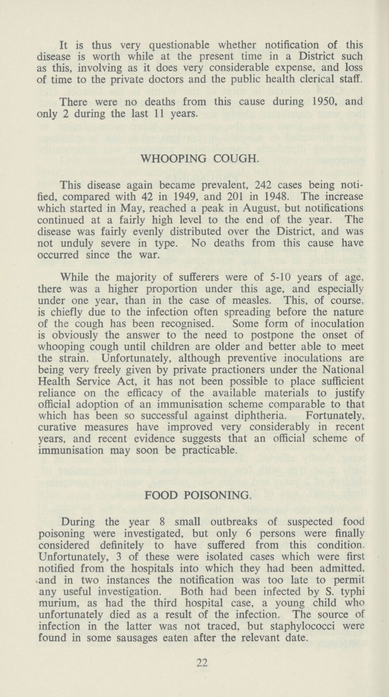 It is thus very questionable whether notification of this disease is worth while at the present time in a District such as this, involving as it does very considerable expense, and loss of time to the private doctors and the public health clerical staff. There were no deaths from this cause during 1950, and only 2 during the last 11 years. WHOOPING COUGH. This disease again became prevalent, 242 cases being noti fied, compared with 42 in 1949, and 201 in 1948. The increase which started in May, reached a peak in August, but notifications continued at a fairly high level to the end of the year. The disease was fairly evenly distributed over the District, and was not unduly severe in type. No deaths from this cause have occurred since the war. While the majority of sufferers were of 5-10 years of age, there was a higher proportion under this age, and especially under one year, than in the case of measles. This, of course, is chiefly due to the infection often spreading before the nature of the cough has been recognised. Some form of inoculation is obviously the answer to the need to postpone the onset of whooping cough until children are older and better able to meet the strain. Unfortunately, although preventive inoculations are being very freely given by private practioners under the National Health Service Act, it has not been possible to place sufficient reliance on the efficacy of the available materials to justify official adoption of an immunisation scheme comparable to that which has been so successful against diphtheria. Fortunately, curative measures have improved very considerably in recent years, and recent evidence suggests that an official scheme of immunisation may soon be practicable. FOOD POISONING. During the year 8 small outbreaks of suspected food poisoning were investigated, but only 6 persons were finally considered definitely to have suffered from this condition. Unfortunately, 3 of these were isolated cases which were first notified from the hospitals into which they had been admitted, and in two instances the notification was too late to permit any useful investigation. Both had been infected by S. typhi murium, as had the third hospital case, a young child who unfortunately died as a result of the infection. The source of infection in the latter was not traced, but staphylococci were found in some sausages eaten after the relevant date. 22