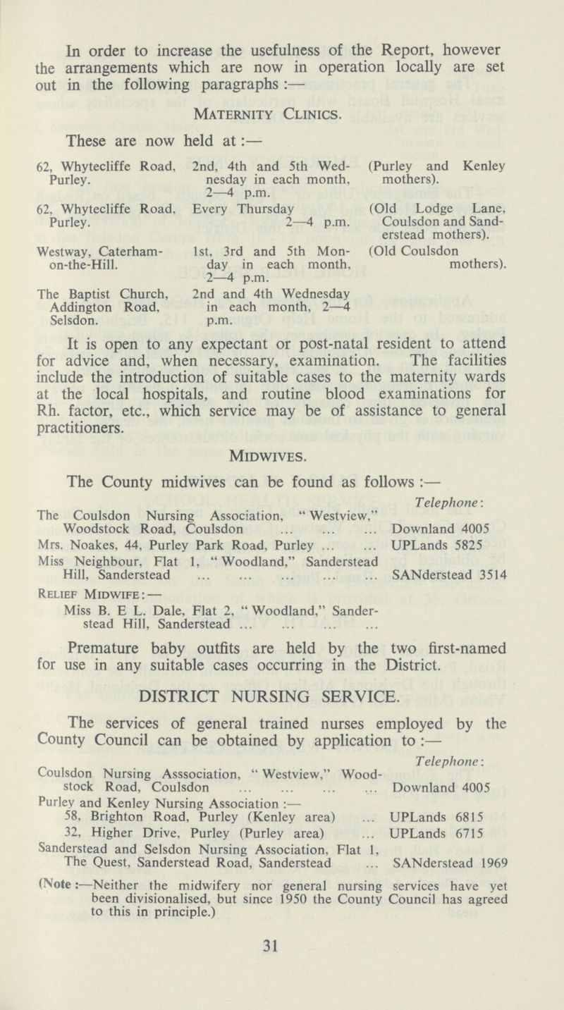 In order to increase the usefulness of the Report, however the arrangements which are now in operation locally are set out in the following paragraphs:— Maternity Clinics. These are now held at:— 62, Whytecliffe Road, Purley. 62, Whytecliffe Road, Purley. Westway, Caterham on-the-Hill. The Baptist Church, Addington Road, Selsdon. 2nd, 4th and 5th Wed nesday in each month, 2—4 p.m. Every Thursday 2—4 p.m. 1st, 3rd and 5th Mon day in each month, 2—4 p.m. 2nd and 4th Wednesday in each month, 2—4 p.m. (Purley and Kenley mothers). (Old Lodge Lane, Coulsdon and Sand erstead mothers). (Old Coulsdon mothers). It is open to any expectant or post-natal resident to attend for advice and, when necessary, examination. The facilities include the introduction of suitable cases to the maternity wards at the local hospitals, and routine blood examinations for Rh. factor, etc., which service may be of assistance to general practitioners. Midwives. The County midwives can be found as follows:— Telephone: The Coulsdon Nursing Association, Westview, Woodstock Road, Coulsdon Downland 4005 Mrs. Noakes, 44, Purley Park Road, Purley UPLands 5825 Miss Neighbour, Flat 1, Woodland, Sanderstead Hill, Sanderstead SANderstead 3514 Relief Midwife:— Miss B. E L. Dale, Flat 2, Woodland, Sander stead Hill, Sanderstead Premature baby outfits are held by the two first-named for use in any suitable cases occurring in the District. DISTRICT NURSING SERVICE. The services of general trained nurses employed by the County Council can be obtained by application to:— Telephone: Coulsdon Nursing Asssociation, Westview, Wood stock Road, Coulsdon Downland 4005 Purley and Kenley Nursing Association:— 58, Brighton Road. Purley (Kenley area) UPLands 6815 32, Higher Drive, Purley (Purley area) UPLands 6715 Sanderstead and Selsdon Nursing Association, Flat 1, The Quest, Sanderstead Road, Sanderstead SANderstead 1969 (Note:—Neither the midwifery nor general nursing services have yet been divisionalised, but since 1950 the County Council has agreed to this in principle.) 31