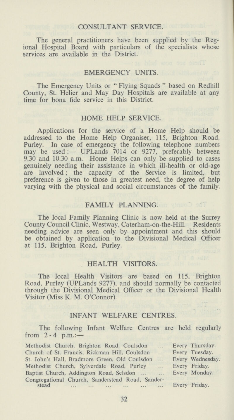 CONSULTANT SERVICE. The general practitioners have been supplied by the Reg ional Hospital Board with particulars of the specialists whose services are available in the District. EMERGENCY UNITS. The Emergency Units or Flying Squads based on Redhill County, St. Helier and May Day Hospitals are available at any time for bona fide service in this District. HOME HELP SERVICE. Applications for the service of a Home Help should be addressed to the Home Help Organiser, 115, Brighton Road, Purley. In case of emergency the following telephone numbers may be used:— UPLands 7014 or 9277, preferably between 9.30 and 10.30 a.m. Home Helps can only be supplied to cases genuinely needing their assistance in which ill-health or old-age are involved; the capacity of the Service is limited, but preference is given to those in greatest need, the degree of help varying with the physical and social circumstances of the family. FAMILY PLANNING. The local Family Planning Clinic is now held at the Surrey County Council Clinic, Westway, Caterham-on-the-Hill. Residents needing advice are seen only by appointment and this should be obtained by application to the Divisional Medical Officer at 115, Brighton Road, Purley. HEALTH VISITORS. The local Health Visitors are based on 115, Brighton Road, Purley (UPLands 9277), and should normally be contacted through the Divisional Medical Officer or the Divisional Health Visitor (Miss K. M. O'Connor). INFANT WELFARE CENTRES. The following Infant Welfare Centres are held regularly from 2-4 p.m.:— Methodist Church, Brighton Road, Coulsdon Every Thursday. Church of St. Francis, Rickman Hill, Coulsdon Every Tuesday. St. John's Hall, Bradmore Green, Old Coulsdon Every Wednesday. Methodist Church, Sylverdale Road, Purley Every Friday. Baptist Church, Addington Road, Selsdon Every Monday. Congregational Church, Sanderstead Road, Sander- stead Every Friday. 32