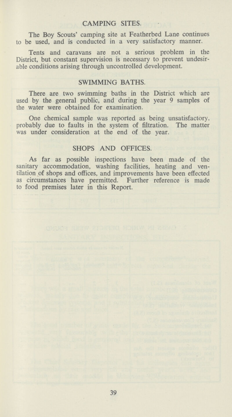 CAMPING SITES. The Boy Scouts' camping site at Featherbed Lane continues to be used, and is conducted in a very satisfactory manner. Tents and caravans are not a serious problem in the District, but constant supervision is necessary to prevent undesir able conditions arising through uncontrolled development. SWIMMING BATHS. There are two swimming baths in the District which are used by the general public, and during the year 9 samples of the water were obtained for examination. One chemical sample was reported as being unsatisfactory, probably due to faults in the system of filtration. The matter was under consideration at the end of the year. SHOPS AND OFFICES. As far as possible inspections have been made of the sanitary accommodation, washing facilities, heating and ven tilation of shops and offices, and improvements have been effected as circumstances have permitted. Further reference is made to food premises later in this Report. 39