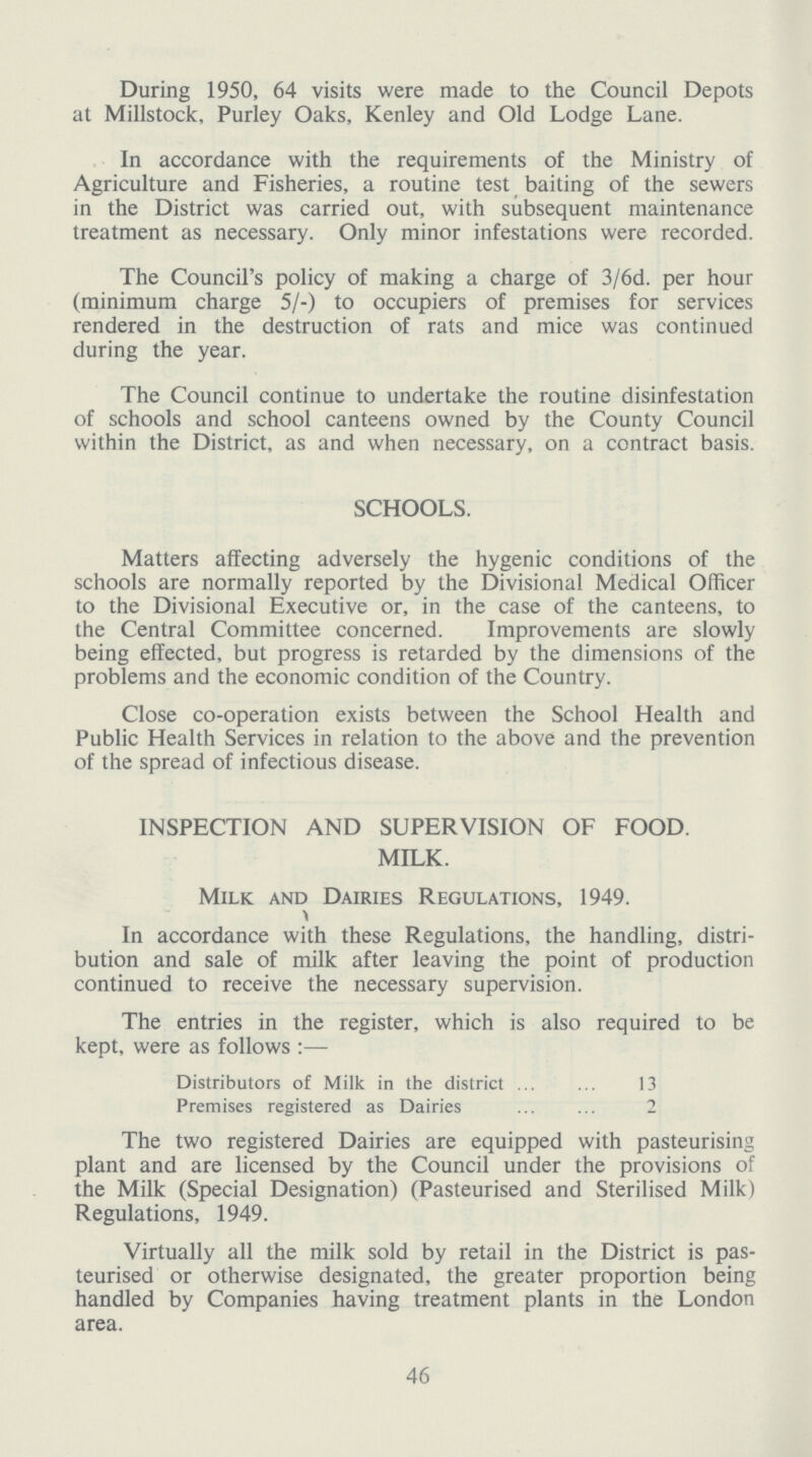 During 1950, 64 visits were made to the Council Depots at Millstock, Purley Oaks, Kenley and Old Lodge Lane. In accordance with the requirements of the Ministry of Agriculture and Fisheries, a routine test baiting of the sewers in the District was carried out, with subsequent maintenance treatment as necessary. Only minor infestations were recorded. The Council's policy of making a charge of 3/6d. per hour (minimum charge 5/-) to occupiers of premises for services rendered in the destruction of rats and mice was continued during the year. The Council continue to undertake the routine disinfestation of schools and school canteens owned by the County Council within the District, as and when necessary, on a contract basis. SCHOOLS. Matters affecting adversely the hygenic conditions of the schools are normally reported by the Divisional Medical Officer to the Divisional Executive or, in the case of the canteens, to the Central Committee concerned. Improvements are slowly being effected, but progress is retarded by the dimensions of the problems and the economic condition of the Country. Close co-operation exists between the School Health and Public Health Services in relation to the above and the prevention of the spread of infectious disease. INSPECTION AND SUPERVISION OF FOOD. MILK. Milk and Dairies Regulations, 1949. In accordance with these Regulations, the handling, distri bution and sale of milk after leaving the point of production continued to receive the necessary supervision. The entries in the register, which is also required to be kept, were as follows:— Distributors of Milk in the district 13 Premises registered as Dairies 2 The two registered Dairies are equipped with pasteurising plant and are licensed by the Council under the provisions of the Milk (Special Designation) (Pasteurised and Sterilised Milk) Regulations, 1949. Virtually all the milk sold by retail in the District is pas teurised or otherwise designated, the greater proportion being handled by Companies having treatment plants in the London area. 46