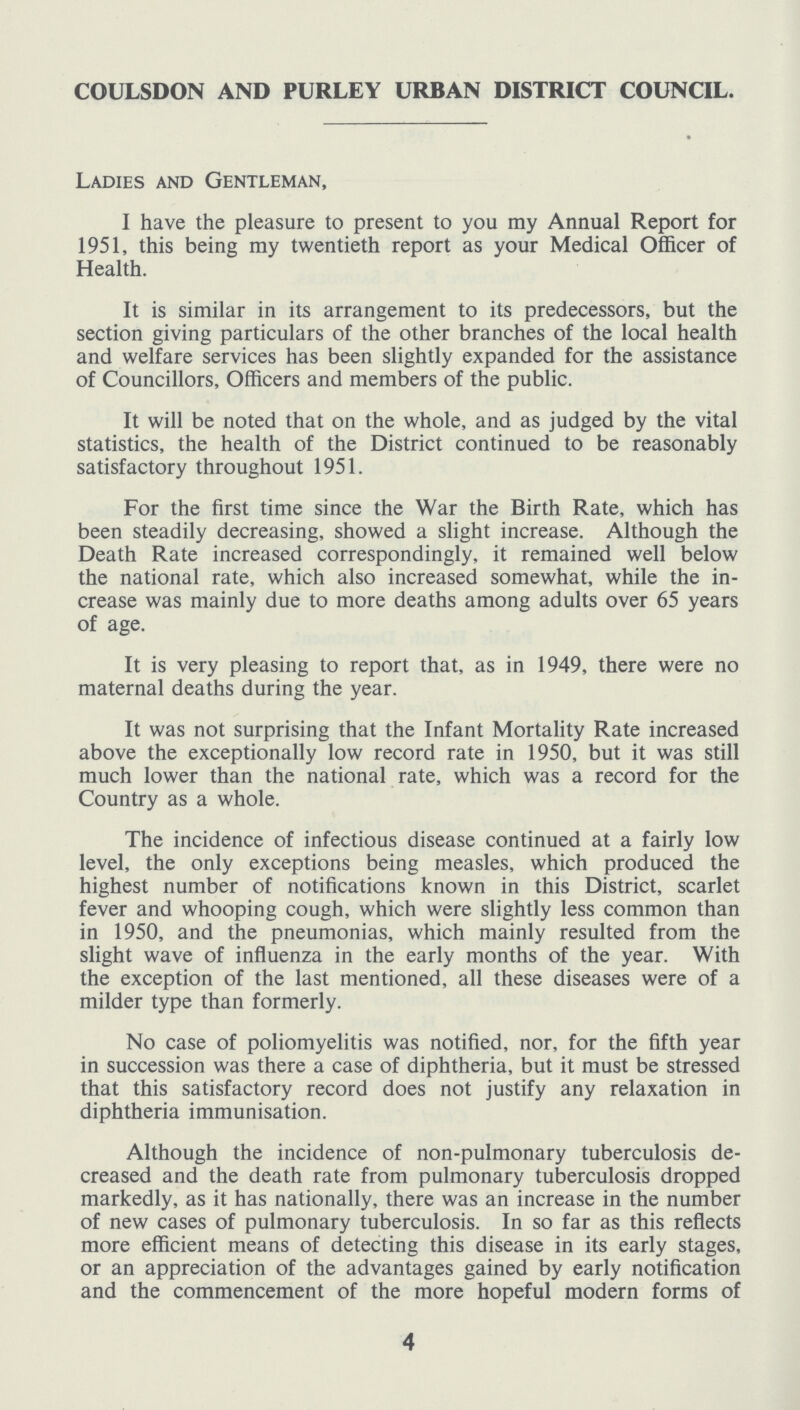 COULSDON AND PURLEY URBAN DISTRICT COUNCIL. Ladies and Gentleman, I have the pleasure to present to you my Annual Report for 1951, this being my twentieth report as your Medical Officer of Health. It is similar in its arrangement to its predecessors, but the section giving particulars of the other branches of the local health and welfare services has been slightly expanded for the assistance of Councillors, Officers and members of the public. It will be noted that on the whole, and as judged by the vital statistics, the health of the District continued to be reasonably satisfactory throughout 1951. For the first time since the War the Birth Rate, which has been steadily decreasing, showed a slight increase. Although the Death Rate increased correspondingly, it remained well below the national rate, which also increased somewhat, while the in crease was mainly due to more deaths among adults over 65 years of age. It is very pleasing to report that, as in 1949, there were no maternal deaths during the year. It was not surprising that the Infant Mortality Rate increased above the exceptionally low record rate in 1950, but it was still much lower than the national rate, which was a record for the Country as a whole. The incidence of infectious disease continued at a fairly low level, the only exceptions being measles, which produced the highest number of notifications known in this District, scarlet fever and whooping cough, which were slightly less common than in 1950, and the pneumonias, which mainly resulted from the slight wave of influenza in the early months of the year. With the exception of the last mentioned, all these diseases were of a milder type than formerly. No case of poliomyelitis was notified, nor, for the fifth year in succession was there a case of diphtheria, but it must be stressed that this satisfactory record does not justify any relaxation in diphtheria immunisation. Although the incidence of non-pulmonary tuberculosis de creased and the death rate from pulmonary tuberculosis dropped markedly, as it has nationally, there was an increase in the number of new cases of pulmonary tuberculosis. In so far as this reflects more efficient means of detecting this disease in its early stages, or an appreciation of the advantages gained by early notification and the commencement of the more hopeful modern forms of 4