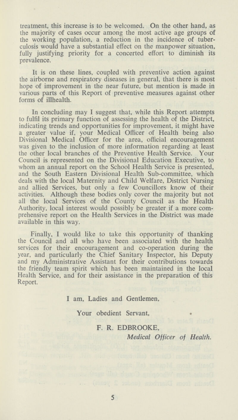 treatment, this increase is to be welcomed. On the other hand, as the majority of cases occur among the most active age groups of the working population, a reduction in the incidence of tuber culosis would have a substantial effect on the manpower situation, fully justifying priority for a concerted effort to diminish its prevalence. It is on these lines, coupled with preventive action against the airborne and respiratory diseases in general, that there is most hope of improvement in the near future, but mention is made in various parts of this Report of preventive measures against other forms of illhealth. In concluding may I suggest that, while this Report attempts to fulfil its primary function of assessing the health of the District, indicating trends and opportunities for improvement, it might have a greater value if, your Medical Officer of Health being also Divisional Medical Officer for the area, official encouragement was given to the inclusion of more information regarding at least the other local branches of the Preventive Health Service. Your Council is represented on the Divisional Education Executive, to whom an annual report on the School Health Service is presented, and the South Eastern Divisional Health Sub-committee, which deals with the local Maternity and Child Welfare, District Nursing and allied Services, but only a few Councillors know of their activities. Although these bodies only cover the majority but not all the local Services of the County Council as the Health Authority, local interest would possibly be greater if a more com prehensive report on the Health Services in the District was made available in this way. Finally, I would like to take this opportunity of thanking the Council and all who have been associated with the health services for their encouragement and co-operation during the year, and particularly the Chief Sanitary Inspector, his Deputy and my Administrative Assistant for their contributions towards the friendly team spirit which has been maintained in the local Health Service, and for their assistance in the preparation of this Report. I am, Ladies and Gentlemen, Your obedient Servant, • F. R. EDBROOKE, Medical Officer of Health. 5