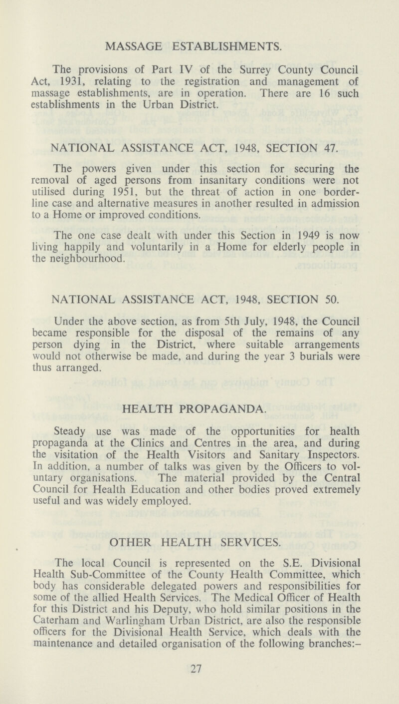 MASSAGE ESTABLISHMENTS. The provisions of Part IV of the Surrey County Council Act, 1931, relating to the registration and management of massage establishments, are in operation. There are 16 such establishments in the Urban District. NATIONAL ASSISTANCE ACT, 1948, SECTION 47. The powers given under this section for securing the removal of aged persons from insanitary conditions were not utilised during 1951, but the threat of action in one border line case and alternative measures in another resulted in admission to a Home or improved conditions. The one case dealt with under this Section in 1949 is now living happily and voluntarily in a Home for elderly people in the neighbourhood. NATIONAL ASSISTANCE ACT, 1948, SECTION 50. Under the above section, as from 5th July, 1948, the Council became responsible for the disposal of the remains of any person dying in the District, where suitable arrangements would not otherwise be made, and during the year 3 burials were thus arranged. HEALTH PROPAGANDA. Steady use was made of the opportunities for health propaganda at the Clinics and Centres in the area, and during the visitation of the Health Visitors and Sanitary Inspectors. In addition, a number of talks was given by the Officers to vol untary organisations. The material provided by the Central Council for Health Education and other bodies proved extremely useful and was widely employed. OTHER HEALTH SERVICES. The local Council is represented on the S.E. Divisional Health Sub-Committee of the County Health Committee, which body has considerable delegated powers and responsibilities for some of the allied Health Services. The Medical Officer of Health for this District and his Deputy, who hold similar positions in the Caterham and Warlingham Urban District, are also the responsible officers for the Divisional Health Service, which deals with the maintenance and detailed organisation of the following branches:- 27