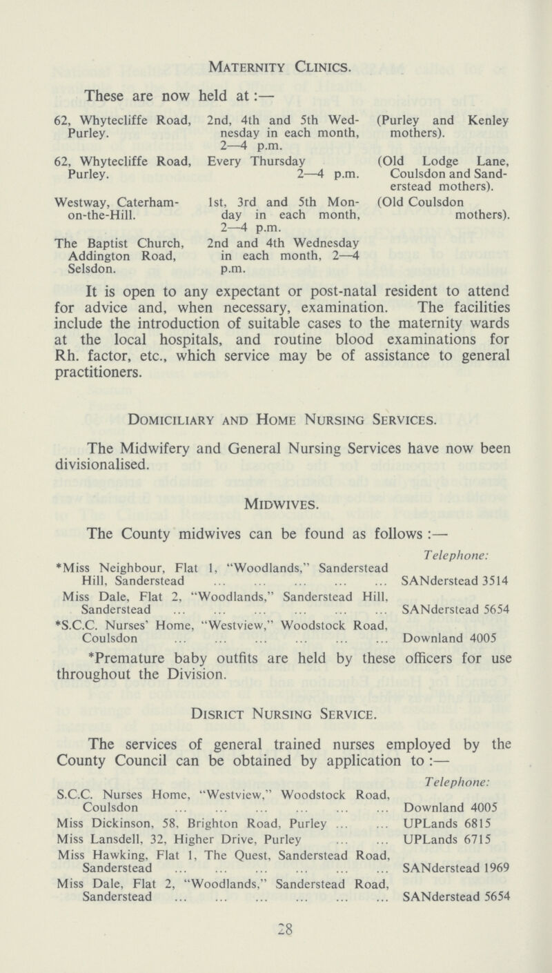 Maternity Clinics. These are now held at:— 62, Whytecliffe Road, 2nd, 4th and 5th Wed- (Purley and Kenley Purley. nesday in each month, mothers). 2—4 p.m. 62, Whytecliffe Road, Every Thursday (Old Lodge Lane, Purley. 2—4 p.m. Coulsdon and Sand- erstead mothers). Westway, Caterham- 1st, 3rd and 5th Mon- (Old Coulsdon on-the-Hill. day in each month, mothers). 2—4 p.m. The Baptist Church, 2nd and 4th Wednesday Addington Road, in each month, 2—4 Selsdon. p.m. It is open to any expectant or post-natal resident to attend for advice and, when necessary, examination. The facilities include the introduction of suitable cases to the maternity wards at the local hospitals, and routine blood examinations for Rh. factor, etc., which service may be of assistance to general practitioners. Domiciliary and Home Nursing Services. The Midwifery and General Nursing Services have now been divisionalised. Midwives. The County midwives can be found as follows:— Telephone: *Miss Neighbour, Flat 1, Woodlands, Sanderstead Hill, Sanderstead SANderstead 3514 Miss Dale, Flat 2, Woodlands, Sanderstead Hill, Sanderstead SANderstead 5654 *S.C.C. Nurses' Home, Westview, Woodstock Road, Coulsdon Downland 4005 *Premature baby outfits are held by these officers for use throughout the Division. Disrict Nursing Service. The services of general trained nurses employed by the County Council can be obtained by application to:— Telephone: S.C.C. Nurses Home, Westview, Woodstock Road, Coulsdon Downland 4005 Miss Dickinson, 58, Brighton Road, Purley UPLands 6815 Miss Lansdell, 32, Higher Drive, Purley UPLands 6715 Miss Hawking, Flat 1, The Quest, Sanderstead Road, Sanderstead SANderstead 1969 Miss Dale, Flat 2, Woodlands, Sanderstead Road, Sanderstead SANderstead 5654 28