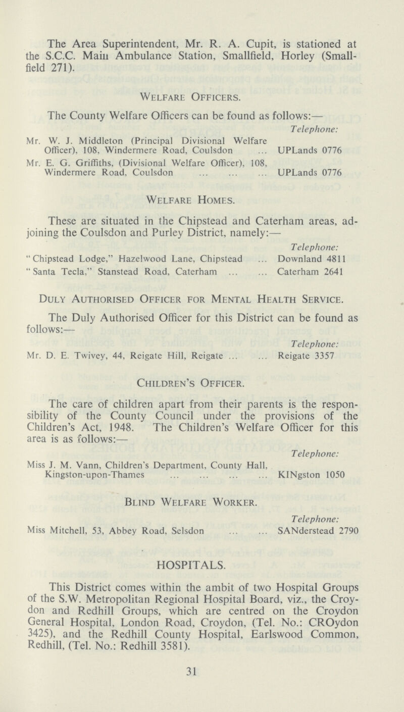 The Area Superintendent, Mr. R. A. Cupit, is stationed at the S.C.C. Main Ambulance Station, Smallfield, Horley (Small field 271). Welfare Officers. The County Welfare Officers can be found as follows:— Telephone: Mr. W. J. Middleton (Principal Divisional Welfare Officer), 108, Windermere Road, Coulsdon UPLands 0776 Mr. E. G. Griffiths, (Divisional Welfare Officer), 108, Windermere Road. Coulsdon UPLands 0776 Welfare Homes. These are situated in the Chipstead and Caterham areas, ad joining the Coulsdon and Purley District, namely:— Telephone: Chipstead Lodge, Hazel wood Lane, Chipstead Downland 4811 Santa Tecla, Stanstead Road, Caterham Caterham 2641 Duly Authorised Officer for Mental Health Service. The Duly Authorised Officer for this District can be found as follows:— Telephone: Mr. D. E. Twivey, 44, Reigate Hill, Reigate Reigate 3357 Children's Officer. The care of children apart from their parents is the respon sibility of the County Council under the provisions of the Children's Act, 1948. The Children's Welfare Officer for this area is as follows:— Telephone: Miss J. M. Vann, Children's Department, County Hall, Kingston-upon-Thames KINgston 1050 Blind Welfare Worker. Telephone: Miss Mitchell, 53, Abbey Road, Selsdon SANderstead 2790 HOSPITALS. This District comes within the ambit of two Hospital Groups of the S.W. Metropolitan Regional Hospital Board, viz., the Croy don and Redhill Groups, which are centred on the Croydon General Hospital, London Road, Croydon, (Tel. No.: CROydon 3425), and the Redhill County Hospital, Earlswood Common, Redhill, (Tel. No.: Redhill 3581). 31