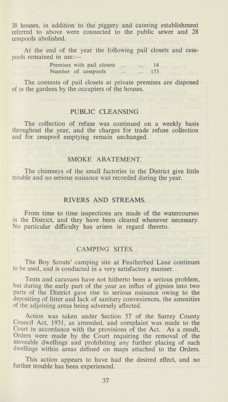 30 houses, in addition to the piggery and catering establishment referred to above were connected to the public sewer and 28 cesspools abolished. At the end of the year the following pail closets and cess pools remained in use:— Premises with pail closets 14 Number of cesspools153 The contents of pail closets at private premises are disposed of in the gardens by the occupiers of the houses. PUBLIC CLEANSING The collection of refuse was continued on a weekly basis throughout the year, and the charges for trade refuse collection and for cesspool emptying remain unchanged. SMOKE ABATEMENT. The chimneys of the small factories in the District give little trouble and no serious nuisance was recorded during the year. RIVERS AND STREAMS. From time to time inspections are made of the watercourses in the District, and they have been cleared whenever necessary. No particular difficulty has arisen in regard thereto. CAMPING SITES. The Boy Scouts' camping site at Featherbed Lane continues to be used, and is conducted in a very satisfactory manner. Tents and caravans have not hitherto been a serious problem, but during the early part of the year an influx of gipsies into two parts of the District gave rise to serious nuisance owing to the depositing of litter and lack of sanitary conveniences, the amenities of the adjoining areas being adversely affected. Action was taken under Section 57 of the Surrey County Council Act, 1931, as amended, and complaint was made to the Court in accordance with the provisions of the Act. As a result, Orders were made by the Court requiring the removal of the moveable dwellings and prohibiting any further placing of such dwellings within areas defined on maps attached to the Orders. This action appears to have had the desired effect, and no further trouble has been experienced. 37