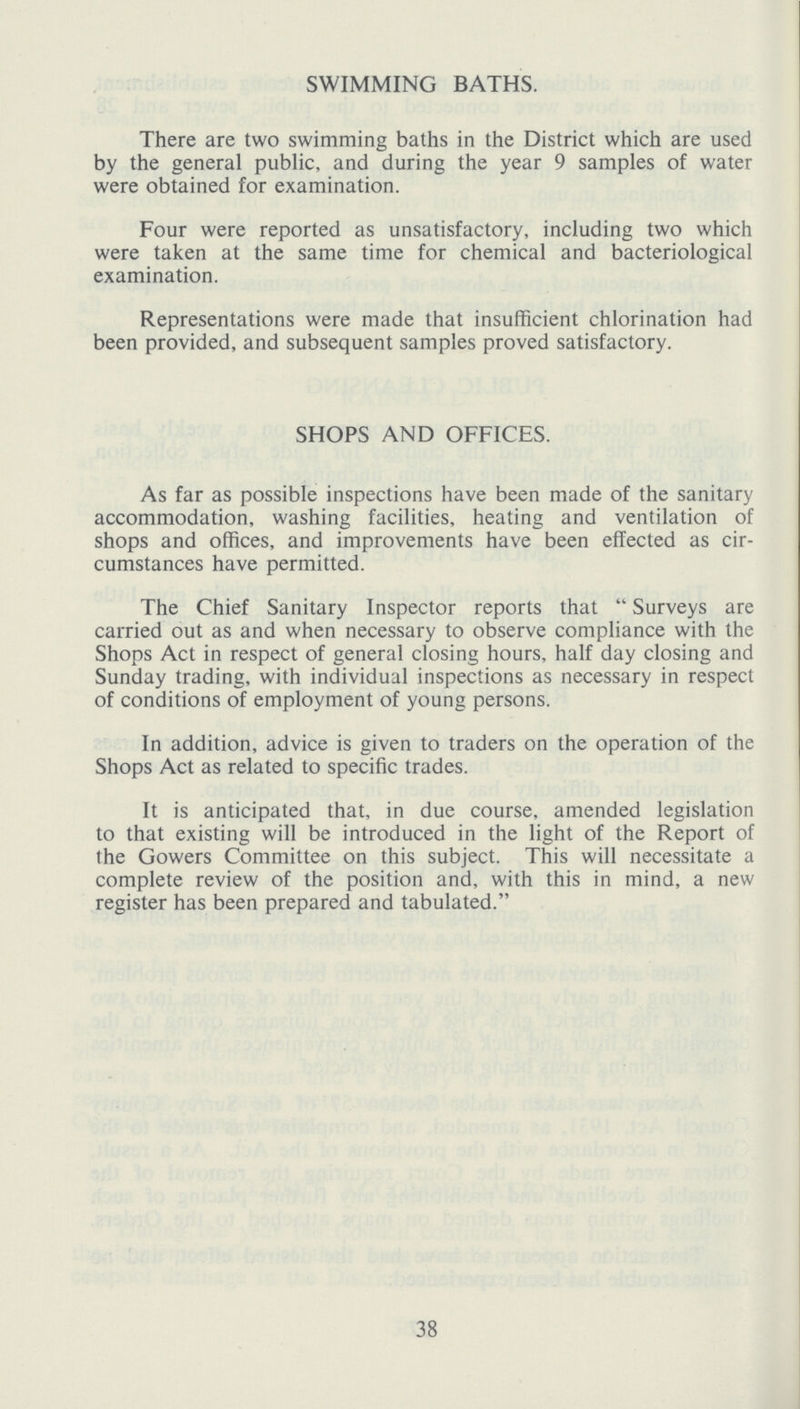 SWIMMING BATHS. There are two swimming baths in the District which are used by the general public, and during the year 9 samples of water were obtained for examination. Four were reported as unsatisfactory, including two which were taken at the same time for chemical and bacteriological examination. Representations were made that insufficient chlorination had been provided, and subsequent samples proved satisfactory. SHOPS AND OFFICES. As far as possible inspections have been made of the sanitary accommodation, washing facilities, heating and ventilation of shops and offices, and improvements have been effected as cir cumstances have permitted. The Chief Sanitary Inspector reports that Surveys are carried out as and when necessary to observe compliance with the Shops Act in respect of general closing hours, half day closing and Sunday trading, with individual inspections as necessary in respect of conditions of employment of young persons. In addition, advice is given to traders on the operation of the Shops Act as related to specific trades. It is anticipated that, in due course, amended legislation to that existing will be introduced in the light of the Report of the Gowers Committee on this subject. This will necessitate a complete review of the position and, with this in mind, a new register has been prepared and tabulated. 38
