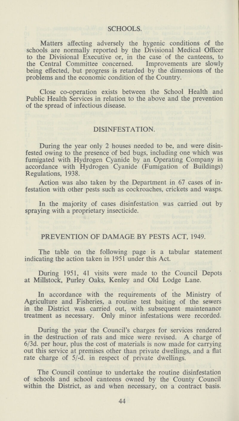 SCHOOLS. Matters affecting adversely the hygenic conditions of the schools are normally reported by the Divisional Medical Officer to the Divisional Executive or, in the case of the canteens, to the Central Committee concerned. Improvements are slowly being effected, but progress is retarded by the dimensions of the problems and the economic condition of the Country. Close co-operation exists between the School Health and Public Health Services in relation to the above and the prevention of the spread of infectious disease. DISINFESTATION. During the year only 2 houses needed to be, and were disin fested owing to the presence of bed bugs, including one which was fumigated with Hydrogen Cyanide by an Operating Company in accordance with Hydrogen Cyanide (Fumigation of Buildings) Regulations, 1938. Action was also taken by the Department in 67 cases of in festation with other pests such as cockroaches, crickets and wasps. In the majority of cases disinfestation was carried out by spraying with a proprietary insecticide. PREVENTION OF DAMAGE BY PESTS ACT, 1949. The table on the following page is a tabular statement indicating the action taken in 1951 under this Act. During 1951, 41 visits were made to the Council Depots at Millstock, Purley Oaks, Kenley and Old Lodge Lane. In accordance with the requirements of the Ministry of Agriculture and Fisheries, a routine test baiting of the sewers in the District was carried out, with subsequent maintenance treatment as necessary. Only minor infestations were recorded. During the year the Council's charges for services rendered in the destruction of rats and mice were revised. A charge of 6/3d. per hour, plus the cost of materials is now made for carrying out this service at premises other than private dwellings, and a flat rate charge of 5/-d. in respect of private dwellings. 44 The Council continue to undertake the routine disinfestation of schools and school canteens owned by the County Council within the District, as and when necessary, on a contract basis.