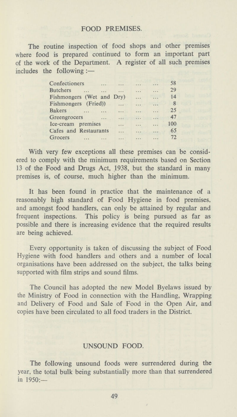 FOOD PREMISES. The routine inspection of food shops and other premises where food is prepared continued to form an important part of the work of the Department. A register of all such premises includes the following :— Confectioners 58 Butchers 29 Fishmongers (Wet and Dry) 14 Fishmongers (Fried)) 8 Bakers 25 Greengrocers 47 Ice-cream premises 100 Cafes and Restaurants 65 Grocers 72 With very few exceptions all these premises can be consid ered to comply with the minimum requirements based on Section 13 of the Food and Drugs Act, 1938, but the standard in many premises is, of course, much higher than the minimum. It has been found in practice that the maintenance of a reasonably high standard of Food Hygiene in food premises, and amongst food handlers, can only be attained by regular and frequent inspections. This policy is being pursued as far as possible and there is increasing evidence that the required results are being achieved. Every opportunity is taken of discussing the subject of Food Hygiene with food handlers and others and a number of local organisations have been addressed on the subject, the talks being supported with film strips and sound films. The Council has adopted the new Model Byelaws issued by the Ministry of Food in connection with the Handling, Wrapping and Delivery of Food and Sale of Food in the Open Air, and copies have been circulated to all food traders in the District. UNSOUND FOOD. The following unsound foods were surrendered during the year, the total bulk being substantially more than that surrendered in 1950:— 49