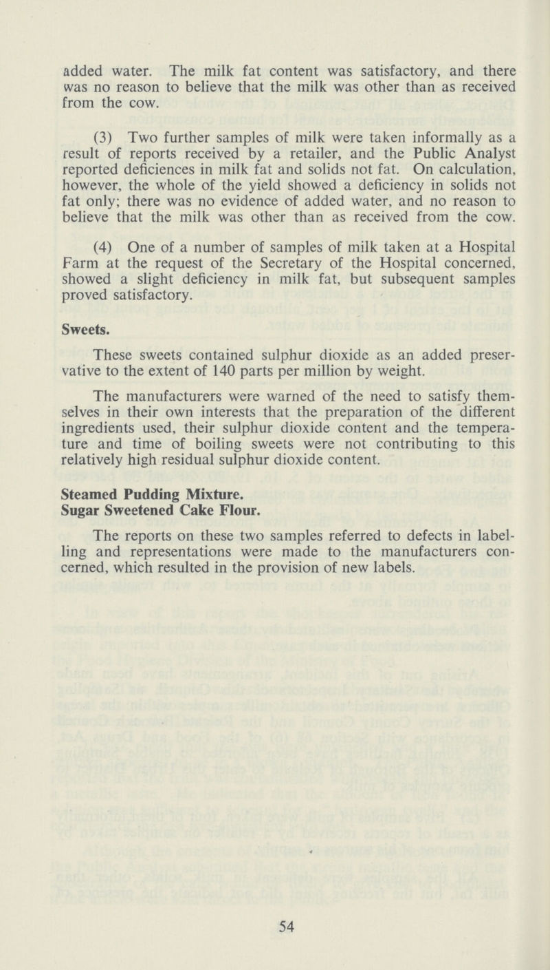 added water. The milk fat content was satisfactory, and there was no reason to believe that the milk was other than as received from the cow. (3) Two further samples of milk were taken informally as a result of reports received by a retailer, and the Public Analyst reported deficiences in milk fat and solids not fat. On calculation, however, the whole of the yield showed a deficiency in solids not fat only; there was no evidence of added water, and no reason to believe that the milk was other than as received from the cow. (4) One of a number of samples of milk taken at a Hospital Farm at the request of the Secretary of the Hospital concerned, showed a slight deficiency in milk fat, but subsequent samples proved satisfactory. Sweets. These sweets contained sulphur dioxide as an added preser vative to the extent of 140 parts per million by weight. The manufacturers were warned of the need to satisfy them selves in their own interests that the preparation of the different ingredients used, their sulphur dioxide content and the tempera ture and time of boiling sweets were not contributing to this relatively high residual sulphur dioxide content. Steamed Pudding Mixture. Sugar Sweetened Cake Flour. The reports on these two samples referred to defects in label ling and representations were made to the manufacturers con cerned, which resulted in the provision of new labels. 54