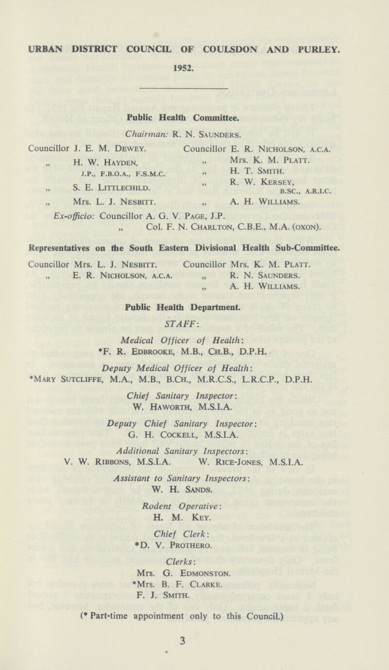 URBAN DISTRICT COUNCIL OF COULSDON AND PURLEY. 1952. Public Health Committee. Chairman: R. N. Saunders. Councillor J. E. M. Dewey. Councillor E. R. Nicholson, a.c.a. H. W. Hayden, ” mes. K. M. Platt. j.p., f.b.o.a., f.s.m.c. ” H. T. Smith. „ R. W. Kersey, ” S. E. Littlechild. b.sc., a.r.i.c. „ Mrs. L. J. Nesbitt. „ A. H. Williams. Ex-officio: Councillor A. G. V. Page, J.P. „ Col. F. N. Charlton, C.B.E., M.A. (oxon). Representatives on the South Eastern Divisional Health Sub-Committee. Councillor Mrs. L. J. Nesbitt. Councillor Mrs. K. M. Platt. „ E. R. Nicholson, a.c.a. „ R. N. Saunders. „ A. H. Williams. Public Health Department. STAFF: Medical Officer of Health: *F. R. Edbrooke, M.B., Ch.B., D.P.H. Deputy Medical Officer of Health: *Mary Sutcliffe, M.A., M.B., B.Ch., M.R.C.S., L.R.C.P., D.P.H. Chief Sanitary Inspector: W. Haworth, M.S.I.A. Deputy Chief Sanitary Inspector: G. H. Cockell, M.S.I.A. Additional Sanitary Inspectors: V. W. Ribbons, M.S.I.A. W. Rice-Jones, M.S.I.A. Assistant to Sanitary Inspectors-. W. H. Sands. Rodent Operative: H. M. Key. Chief Clerk: *D. V. Prothero. Clerks: Mrs. G. Edmonston. *Mrs. B. F. Clarke. F. J. Smith. (* Part-time appointment only to this Council.) 3