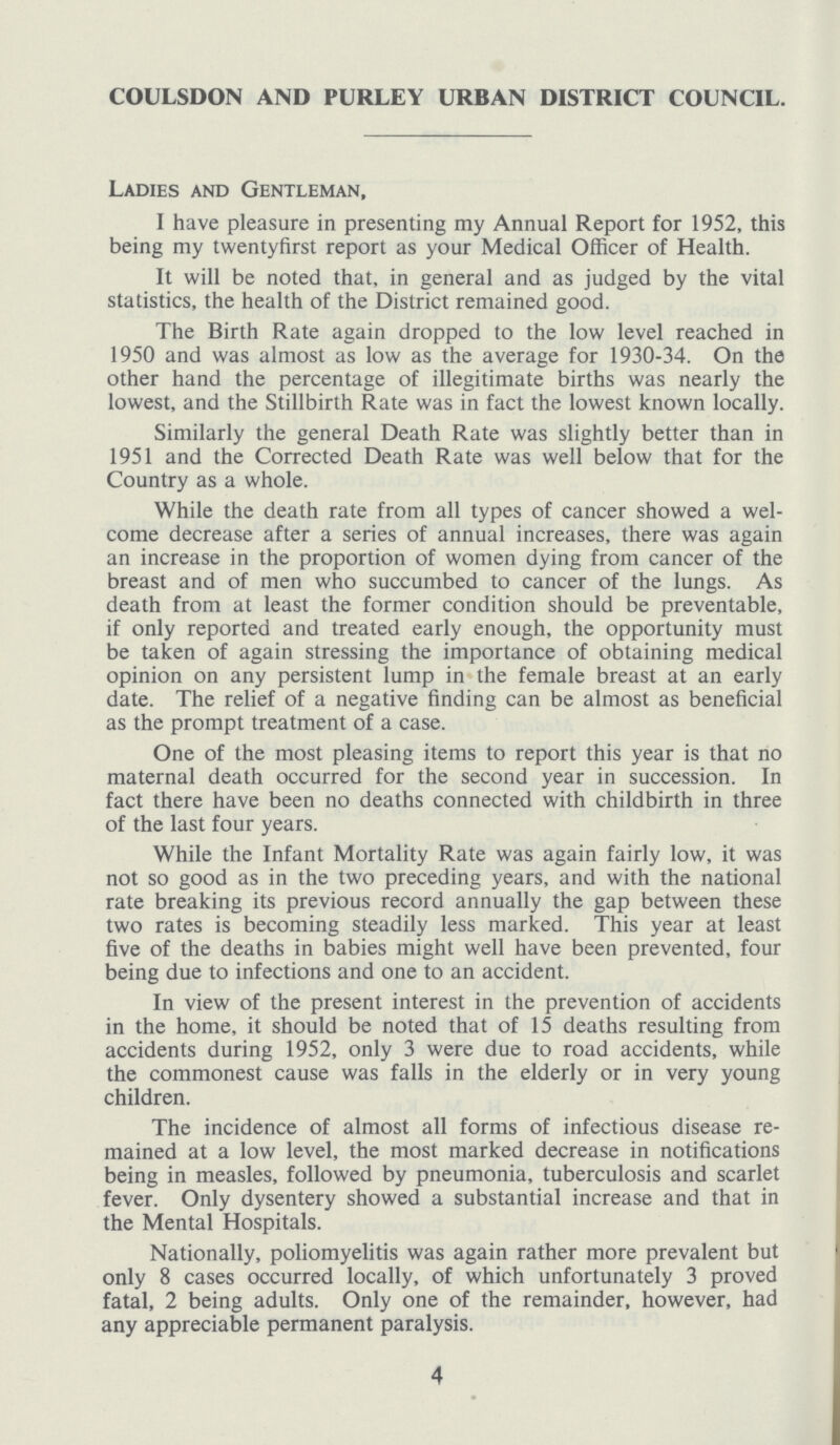 COULSDON AND PURLEY URBAN DISTRICT COUNCIL. Ladies and Gentleman, I have pleasure in presenting my Annual Report for 1952, this being my twentyfirst report as your Medical Officer of Health. It will be noted that, in general and as judged by the vital statistics, the health of the District remained good. The Birth Rate again dropped to the low level reached in 1950 and was almost as low as the average for 1930-34. On the other hand the percentage of illegitimate births was nearly the lowest, and the Stillbirth Rate was in fact the lowest known locally. Similarly the general Death Rate was slightly better than in 1951 and the Corrected Death Rate was well below that for the Country as a whole. While the death rate from all types of cancer showed a wel come decrease after a series of annual increases, there was again an increase in the proportion of women dying from cancer of the breast and of men who succumbed to cancer of the lungs. As death from at least the former condition should be preventable, if only reported and treated early enough, the opportunity must be taken of again stressing the importance of obtaining medical opinion on any persistent lump in the female breast at an early date. The relief of a negative finding can be almost as beneficial as the prompt treatment of a case. One of the most pleasing items to report this year is that no maternal death occurred for the second year in succession. In fact there have been no deaths connected with childbirth in three of the last four years. While the Infant Mortality Rate was again fairly low, it was not so good as in the two preceding years, and with the national rate breaking its previous record annually the gap between these two rates is becoming steadily less marked. This year at least five of the deaths in babies might well have been prevented, four being due to infections and one to an accident. In view of the present interest in the prevention of accidents in the home, it should be noted that of 15 deaths resulting from accidents during 1952, only 3 were due to road accidents, while the commonest cause was falls in the elderly or in very young children. The incidence of almost all forms of infectious disease re mained at a low level, the most marked decrease in notifications being in measles, followed by pneumonia, tuberculosis and scarlet fever. Only dysentery showed a substantial increase and that in the Mental Hospitals. Nationally, poliomyelitis was again rather more prevalent but only 8 cases occurred locally, of which unfortunately 3 proved fatal, 2 being adults. Only one of the remainder, however, had any appreciable permanent paralysis. 4