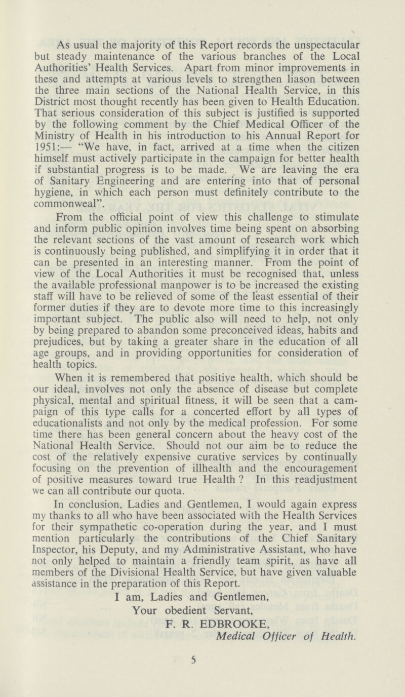 As usual the majority of this Report records the unspectacular but steady maintenance of the various branches of the Local Authorities' Health Services. Apart from minor improvements in these and attempts at various levels to strengthen liason between the three main sections of the National Health Service, in this District most thought recently has been given to Health Education. That serious consideration of this subject is justified is supported by the following comment by the Chief Medical Officer of the Ministry of Health in his introduction to his Annual Report for 1951:— We have, in fact, arrived at a time when the citizen himself must actively participate in the campaign for better health if substantial progress is to be made. We are leaving the era of Sanitary Engineering and are entering into that of personal hygiene, in which each person must definitely contribute to the commonweal. From the official point of view this challenge to stimulate and inform public opinion involves time being spent on absorbing the relevant sections of the vast amount of research work which is continuously being published, and simplifying it in order that it can be presented in an interesting manner. From the point of view of the Local Authorities it must be recognised that, unless the available professional manpower is to be increased the existing staff will have to be relieved of some of the least essential of their former duties if they are to devote more time to this increasingly important subject. The public also will need to help, not only by being prepared to abandon some preconceived ideas, habits and prejudices, but by taking a greater share in the education of all age groups, and in providing opportunities for consideration of health topics. When it is remembered that positive health, which should be our ideal, involves not only the absence of disease but complete physical, mental and spiritual fitness, it will be seen that a cam paign of this type calls for a concerted effort by all types of educationalists and not only by the medical profession. For some time there has been general concern about the heavy cost of the National Health Service. Should not our aim be to reduce the cost of the relatively expensive curative services by continually focusing on the prevention of illhealth and the encouragement of positive measures toward true Health ? In this readjustment we can all contribute our quota. In conclusion, Ladies and Gentlemen, I would again express my thanks to all who have been associated with the Health Services for their sympathetic co-operation during the year, and I must mention particularly the contributions of the Chief Sanitary Inspector, his Deputy, and my Administrative Assistant, who have not only helped to maintain a friendly team spirit, as have all members of the Divisional Health Service, but have given valuable assistance in the preparation of this Report. I am, Ladies and Gentlemen, Your obedient Servant, F. R. EDBROOKE, Medical Officer of Health. 5