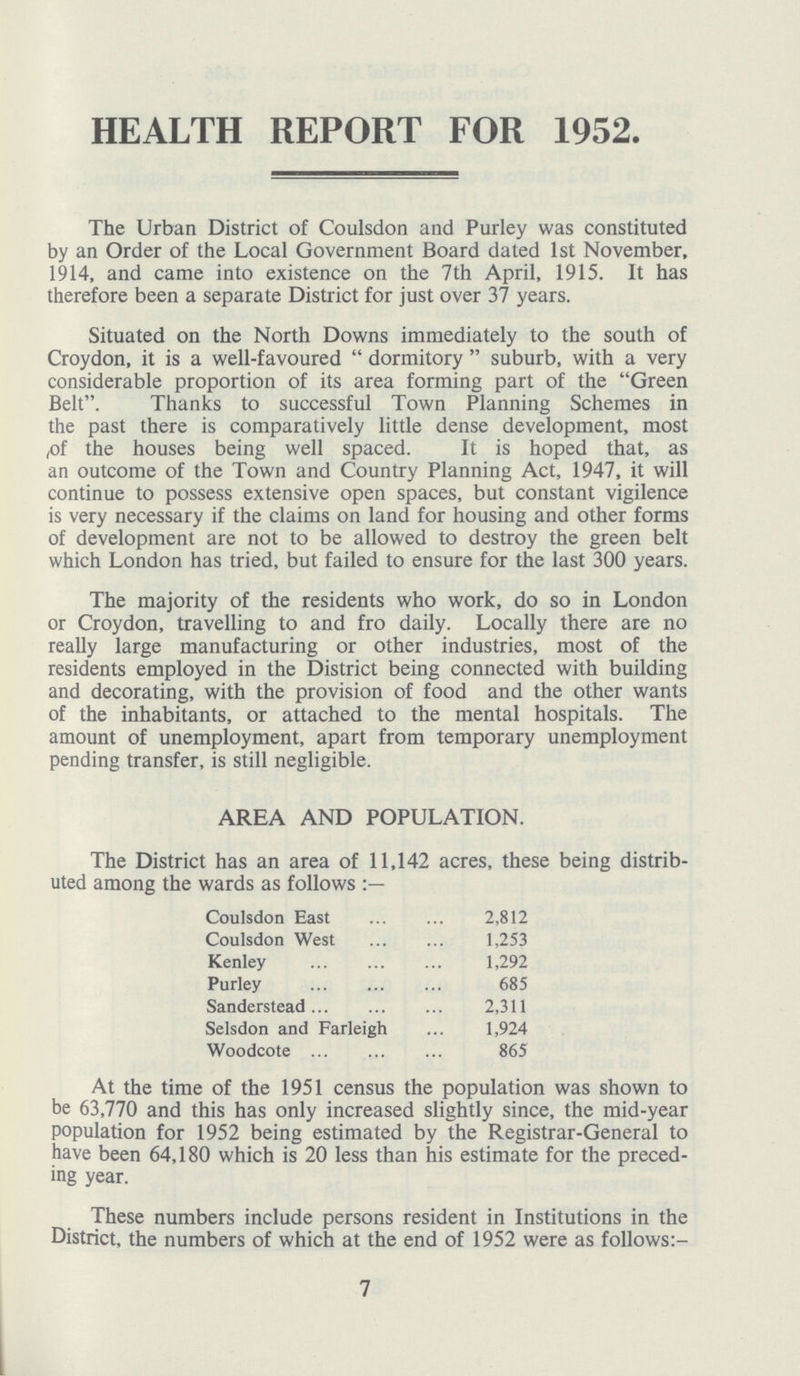 HEALTH REPORT FOR 1952. The Urban District of Coulsdon and Purley was constituted by an Order of the Local Government Board dated 1st November, 1914, and came into existence on the 7th April, 1915. It has therefore been a separate District for just over 37 years. Situated on the North Downs immediately to the south of Croydon, it is a well-favoured dormitory suburb, with a very considerable proportion of its area forming part of the Green Belt. Thanks to successful Town Planning Schemes in the past there is comparatively little dense development, most of the houses being well spaced. It is hoped that, as an outcome of the Town and Country Planning Act, 1947, it will continue to possess extensive open spaces, but constant vigilence is very necessary if the claims on land for housing and other forms of development are not to be allowed to destroy the green belt which London has tried, but failed to ensure for the last 300 years. The majority of the residents who work, do so in London or Croydon, travelling to and fro daily. Locally there are no really large manufacturing or other industries, most of the residents employed in the District being connected with building and decorating, with the provision of food and the other wants of the inhabitants, or attached to the mental hospitals. The amount of unemployment, apart from temporary unemployment pending transfer, is still negligible. AREA AND POPULATION. The District has an area of 11,142 acres, these being distrib uted among the wards as follows:- Coulsdon East 2,812 Coulsdon West 1,253 Kenley 1,292 Purley 685 Sanderstead 2,311 Selsdon and Farleigh 1,924 Woodcote 865 At the time of the 1951 census the population was shown to be 63,770 and this has only increased slightly since, the mid-year population for 1952 being estimated by the Registrar-General to have been 64,180 which is 20 less than his estimate for the preced ing year. These numbers include persons resident in Institutions in the District, the numbers of which at the end of 1952 were as follows:- 7