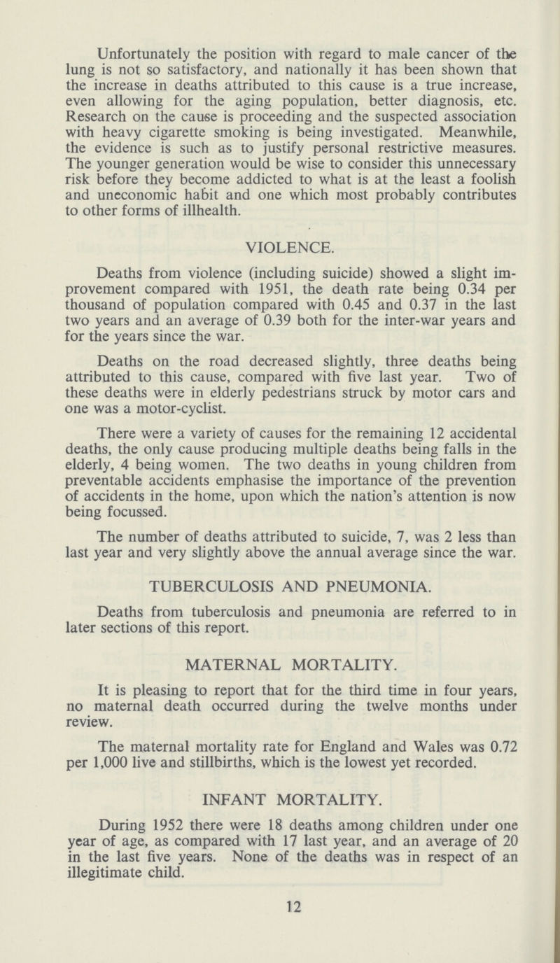 Unfortunately the position with regard to male cancer of the lung is not so satisfactory, and nationally it has been shown that the increase in deaths attributed to this cause is a true increase, even allowing for the aging population, better diagnosis, etc. Research on the cause is proceeding and the suspected association with heavy cigarette smoking is being investigated. Meanwhile, the evidence is such as to justify personal restrictive measures. The younger generation would be wise to consider this unnecessary risk before they become addicted to what is at the least a foolish and uneconomic habit and one which most probably contributes to other forms of illhealth. VIOLENCE. Deaths from violence (including suicide) showed a slight im provement compared with 1951, the death rate being 0.34 per thousand of population compared with 0.45 and 0.37 in the last two years and an average of 0.39 both for the inter-war years and for the years since the war. Deaths on the road decreased slightly, three deaths being attributed to this cause, compared with five last year. Two of these deaths were in elderly pedestrians struck by motor cars and one was a motor-cyclist. There were a variety of causes for the remaining 12 accidental deaths, the only cause producing multiple deaths being falls in the elderly, 4 being women. The two deaths in young children from preventable accidents emphasise the importance of the prevention of accidents in the home, upon which the nation's attention is now being focussed. The number of deaths attributed to suicide, 7, was 2 less than last year and very slightly above the annual average since the war. TUBERCULOSIS AND PNEUMONIA. Deaths from tuberculosis and pneumonia are referred to in later sections of this report. MATERNAL MORTALITY. It is pleasing to report that for the third time in four years, no maternal death occurred during the twelve months under review. The maternal mortality rate for England and Wales was 0.72 per 1,000 live and stillbirths, which is the lowest yet recorded. INFANT MORTALITY. During 1952 there were 18 deaths among children under one year of age, as compared with 17 last year, and an average of 20 in the last five years. None of the deaths was in respect of an illegitimate child. 12
