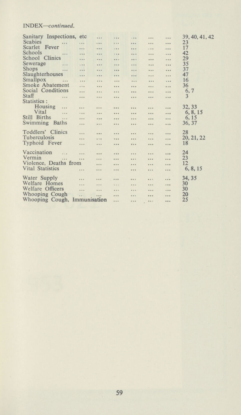 INDEX—continued. Sanitary Inspections, etc 39,40,41,42 Scabies 23 Scarlet Fever 17 Schools 42 School Clinics 29 Sewerage 35 Shops 37 Slaughterhouses 47 Smallpox 16 Smoke Abatement 36 Social Conditions 6,7 Staff 3 Statistics: Housing 32,33 Vital 6,8, 15 Still Births 6, 15 Swimming Baths 36,37 Toddlers' Clinics 28 Tuberculosis 20,21,22 Typhoid Fever 18 Vaccination 24 Vermin 23 Violence, Deaths from 12 Vital Statistics 6,8,15 Water Supply 34,35 Welfare Homes 30 Welfare Officers 30 Whooping Cough 20 Whooping Cough, Immunisation 25 59