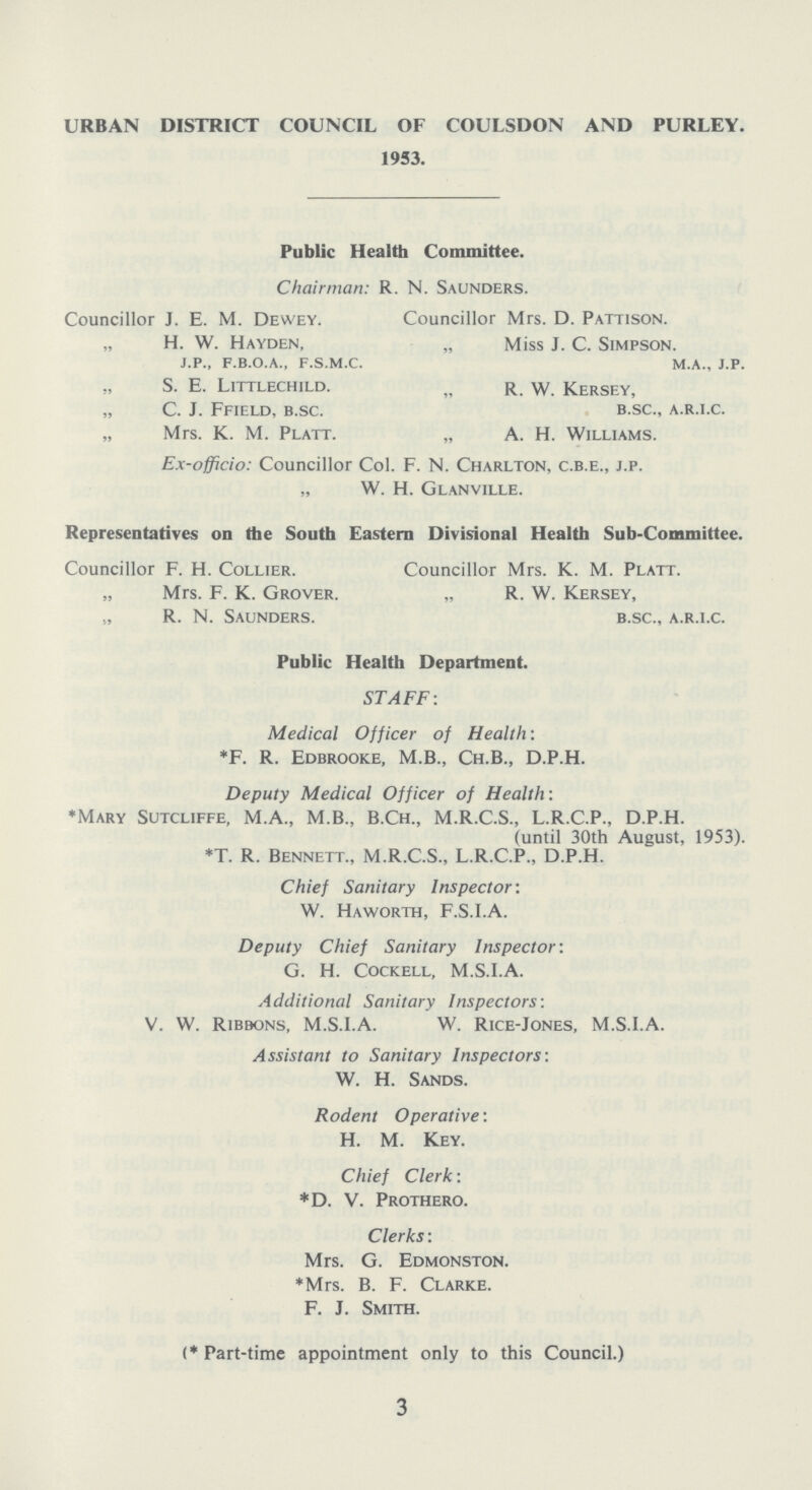 URBAN DISTRICT COUNCIL OF COULSDON AND PURLEY. 1953. Public Health Committee. Chairman: R. N. Saunders. Councillor J. E. M. Dewey. Councillor Mrs. D. Pattison. „ H. W. Hayden, „ Miss J. C. Simpson. j.p., f.b.o.a., f.s.m.c. m.a., j.p. s. e. Littlechild. „ r. w. Kersey, „ C. J. Ffield, b.sc. b.sc., a.r.i.c. „ Mrs. K. M. Platt. „ A. H. Williams. Ex-officio: Councillor Col. F. N. Charlton, c.b.e., j.p. „ W. H. Glanville. Representatives on the South Eastern Divisional Health Sub-Committee. Councillor F. H. Collier. Councillor Mrs. K. M. Platt. „ Mrs. F. K. Grover. „ R. W. Kersey, R. N. Saunders. b.sc., a.r.i.c. Public Health Department. STAFF: Medical Officer of Health: *F. R. Edbrooke, M.B., Ch.B., D.P.H. Deputy Medical Officer of Health: *Mary Sutcliffe, M.A., M.B., B.Ch., M.R.C.S., L.R.C.P., D.P.H. (until 30th August, 1953). *T. R. Bennett., M.R.C.S., L.R.C.P., D.P.H. Chief Sanitary Inspector: W. Haworth, F.S.I.A. Deputy Chief Sanitary Inspector: G. H. Cockell, M.S.I.A. Additional Sanitary Inspectors: V. W. Ribbons, M.S.I.A. W. Rice-Jones, M.S.I.A. Assistant to Sanitary Inspectors: W. H. Sands. Rodent Operative: H. M. Key. Chief Clerk: *D. V. Prothero. Clerks: Mrs. G. Edmonston. *Mrs. B. F. Clarke. F. J. Smith. (* Part-time appointment only to this Council.) 3