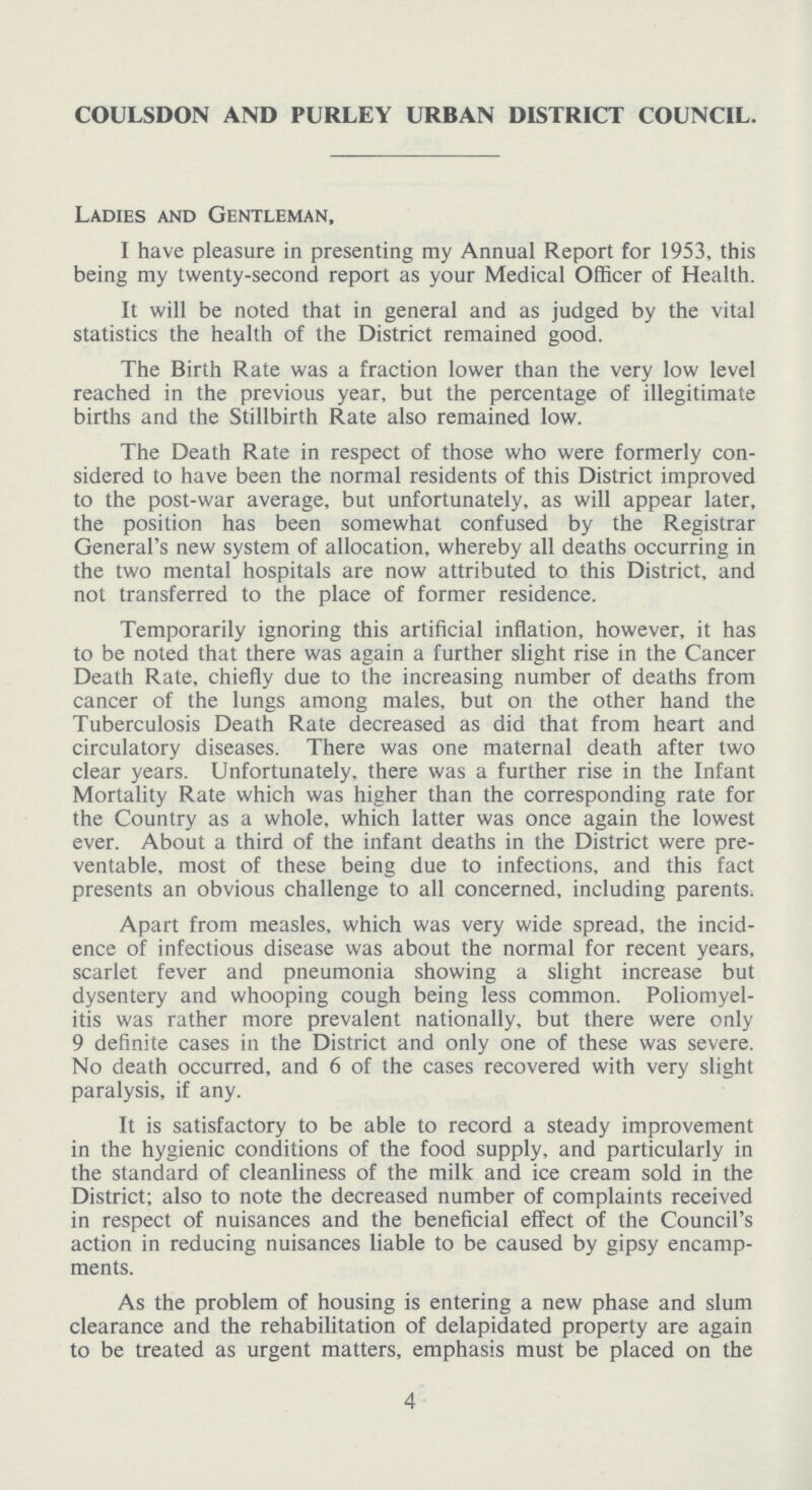 COULSDON AND PURLEY URBAN DISTRICT COUNCIL. Ladies and Gentleman, I have pleasure in presenting my Annual Report for 1953, this being my twenty-second report as your Medical Officer of Health. It will be noted that in general and as judged by the vital statistics the health of the District remained good. The Birth Rate was a fraction lower than the very low level reached in the previous year, but the percentage of illegitimate births and the Stillbirth Rate also remained low. The Death Rate in respect of those who were formerly con sidered to have been the normal residents of this District improved to the post-war average, but unfortunately, as will appear later, the position has been somewhat confused by the Registrar General's new system of allocation, whereby all deaths occurring in the two mental hospitals are now attributed to this District, and not transferred to the place of former residence. Temporarily ignoring this artificial inflation, however, it has to be noted that there was again a further slight rise in the Cancer Death Rate, chiefly due to the increasing number of deaths from cancer of the lungs among males, but on the other hand the Tuberculosis Death Rate decreased as did that from heart and circulatory diseases. There was one maternal death after two clear years. Unfortunately, there was a further rise in the Infant Mortality Rate which was higher than the corresponding rate for the Country as a whole, which latter was once again the lowest ever. About a third of the infant deaths in the District were pre ventable, most of these being due to infections, and this fact presents an obvious challenge to all concerned, including parents. Apart from measles, which was very wide spread, the incid ence of infectious disease was about the normal for recent years, scarlet fever and pneumonia showing a slight increase but dysentery and whooping cough being less common. Poliomyel itis was rather more prevalent nationally, but there were only 9 definite cases in the District and only one of these was severe. No death occurred, and 6 of the cases recovered with very slight paralysis, if any. It is satisfactory to be able to record a steady improvement in the hygienic conditions of the food supply, and particularly in the standard of cleanliness of the milk and ice cream sold in the District; also to note the decreased number of complaints received in respect of nuisances and the beneficial effect of the Council's action in reducing nuisances liable to be caused by gipsy encamp ments. As the problem of housing is entering a new phase and slum clearance and the rehabilitation of delapidated property are again to be treated as urgent matters, emphasis must be placed on the 4