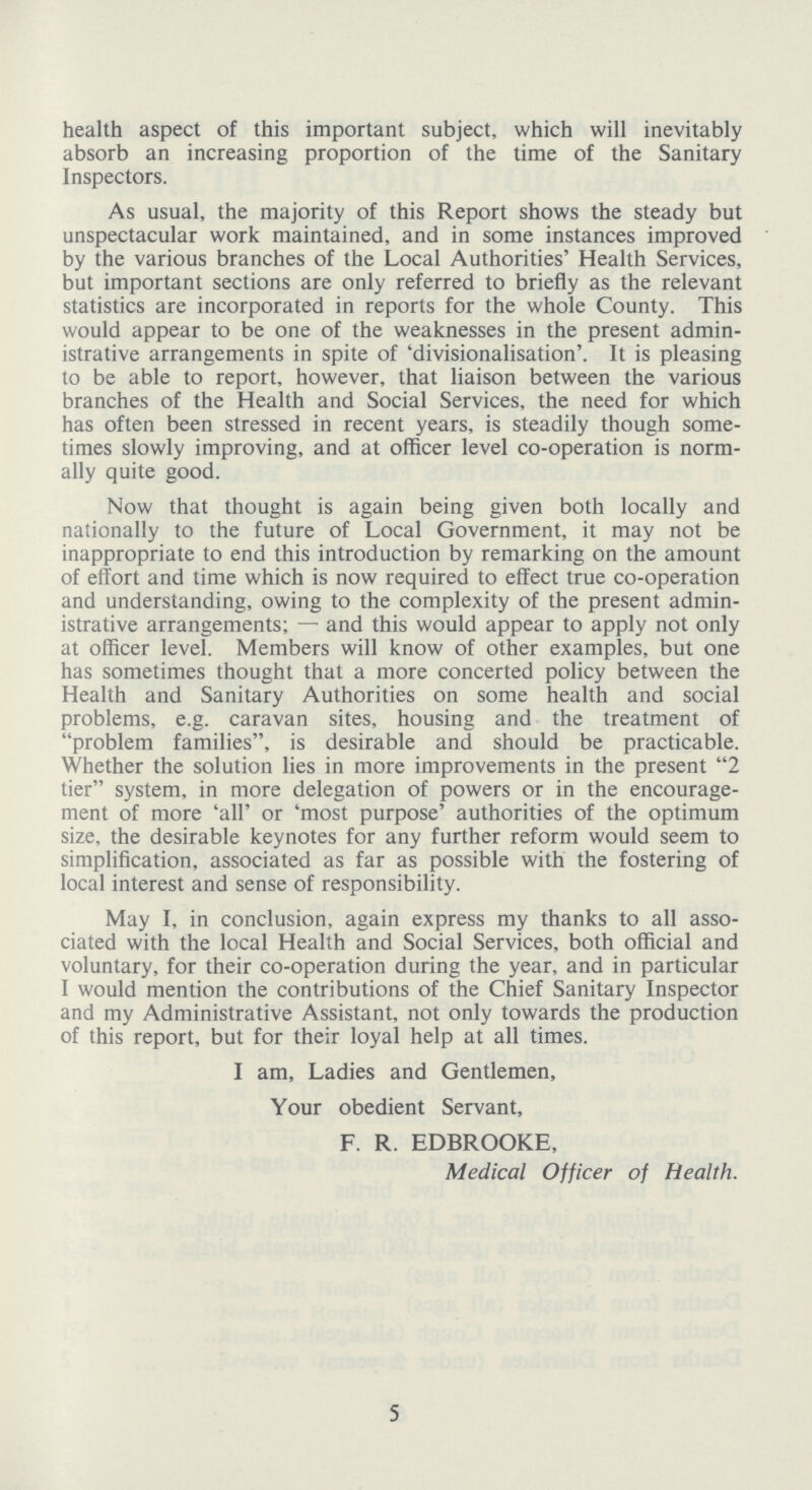health aspect of this important subject, which will inevitably absorb an increasing proportion of the time of the Sanitary Inspectors. As usual, the majority of this Report shows the steady but unspectacular work maintained, and in some instances improved by the various branches of the Local Authorities' Health Services, but important sections are only referred to briefly as the relevant statistics are incorporated in reports for the whole County. This would appear to be one of the weaknesses in the present admin istrative arrangements in spite of 'divisionalisation'. It is pleasing to be able to report, however, that liaison between the various branches of the Health and Social Services, the need for which has often been stressed in recent years, is steadily though some times slowly improving, and at officer level co-operation is norm ally quite good. Now that thought is again being given both locally and nationally to the future of Local Government, it may not be inappropriate to end this introduction by remarking on the amount of effort and time which is now required to effect true co-operation and understanding, owing to the complexity of the present admin istrative arrangements;— and this would appear to apply not only at officer level. Members will know of other examples, but one has sometimes thought that a more concerted policy between the Health and Sanitary Authorities on some health and social problems, e.g. caravan sites, housing and the treatment of problem families, is desirable and should be practicable. Whether the solution lies in more improvements in the present 2 tier system, in more delegation of powers or in the encourage ment of more 'all' or 'most purpose' authorities of the optimum size, the desirable keynotes for any further reform would seem to simplification, associated as far as possible with the fostering of local interest and sense of responsibility. May I, in conclusion, again express my thanks to all asso ciated with the local Health and Social Services, both official and voluntary, for their co-operation during the year, and in particular I would mention the contributions of the Chief Sanitary Inspector and my Administrative Assistant, not only towards the production of this report, but for their loyal help at all times. I am, Ladies and Gentlemen, Your obedient Servant, F. R. EDBROOKE, Medical Officer of Health. 5