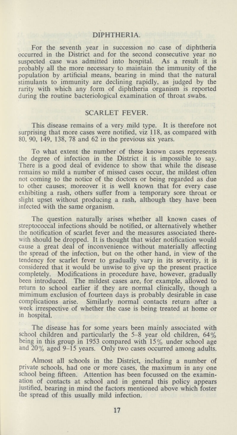 DIPHTHERIA. For the seventh year in succession no case of diphtheria occurred in the District and for the second consecutive year no suspected case was admitted into hospital. As a result it is probably all the more necessary to maintain the immunity of the population by artificial means, bearing in mind that the natural stimulants to immunity are declining rapidly, as judged by the rarity with which any form of diphtheria organism is reported during the routine bacteriological examination of throat swabs. SCARLET FEVER. This disease remains of a very mild type. It is therefore not surprising that more cases were notified, viz 118, as compared with 80, 90, 149, 138, 78 and 62 in the previous six years. To what extent the number of these known cases represents the degree of infection in the District it is impossible to say. There is a good deal of evidence to show that while the disease remains so mild a number of missed cases occur, the mildest often not coming to the notice of the doctors or being regarded as due to other causes; moreover it is well known that for every case exhibiting a rash, others suffer from a temporary sore throat or slight upset without producing a rash, although they have been infected with the same organism. The question naturally arises whether all known cases of streptococcal infections should be notified, or alternatively whether the notification of scarlet fever and the measures associated there with should be dropped. It is thought that wider notification would cause a great deal of inconvenience without materially affecting the spread of the infection, but on the other hand, in view of the tendency for scarlet fever to gradually vary in its severity, it is considered that it would be unwise to give up the present practice completely. Modifications in procedure have, however, gradually been introduced. The mildest cases are, for example, allowed to return to school earlier if they are normal clinically, though a mimimum exclusion of fourteen days is probably desirable in case complications arise. Similarly normal contacts return after a week irrespective of whether the case is being treated at home or in hospital. The disease has for some years been mainly associated with school children and particularly the 5-8 year old children, 64% being in this group in 1953 compared with 15% under school age and 20% aged 9-15 years. Only two cases occurred among adults. Almost all schools in the District, including a number of private schools, had one or more cases, the maximum in any one school being fifteen. Attention has been focussed on the examin ation of contacts at school and in general this policy appears justified, bearing in mind the factors mentioned above which foster the spread of this usually mild infection. 17