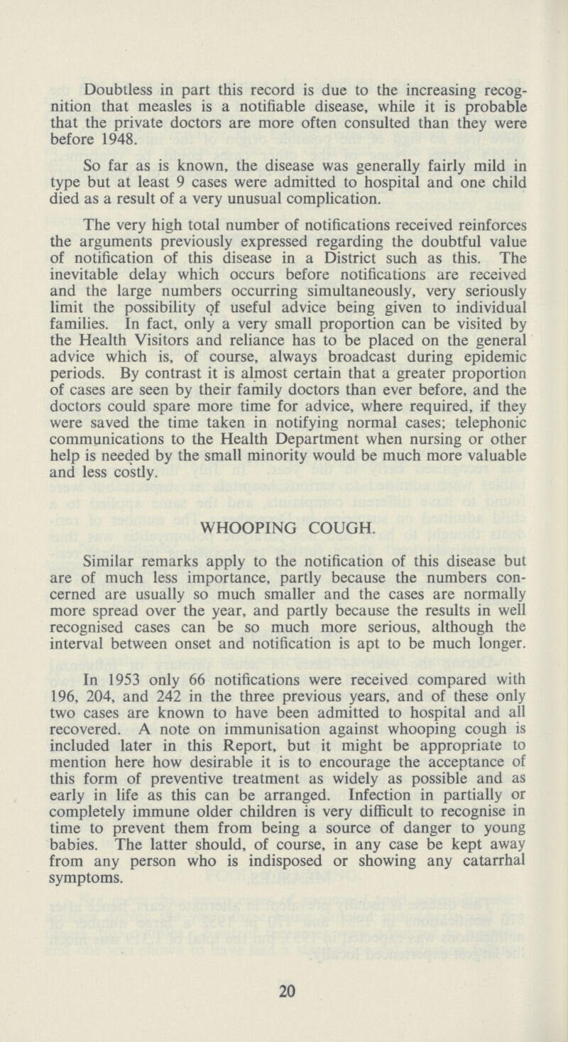 Doubtless in part this record is due to the increasing recog nition that measles is a notifiable disease, while it is probable that the private doctors are more often consulted than they were before 1948. So far as is known, the disease was generally fairly mild in type but at least 9 cases were admitted to hospital and one child died as a result of a very unusual complication. The very high total number of notifications received reinforces the arguments previously expressed regarding the doubtful value of notification of this disease in a District such as this. The inevitable delay which occurs before notifications are received and the large numbers occurring simultaneously, very seriously limit the possibility of useful advice being given to individual families. In fact, only a very small proportion can be visited by the Health Visitors and reliance has to be placed on the general advice which is, of course, always broadcast during epidemic periods. By contrast it is almost certain that a greater proportion of cases are seen by their family doctors than ever before, and the doctors could spare more time for advice, where required, if they were saved the time taken in notifying normal cases; telephonic communications to the Health Department when nursing or other help is needed by the small minority would be much more valuable and less costly. WHOOPING COUGH. Similar remarks apply to the notification of this disease but are of much less importance, partly because the numbers con cerned are usually so much smaller and the cases are normally more spread over the year, and partly because the results in well recognised cases can be so much more serious, although the interval between onset and notification is apt to be much longer. In 1953 only 66 notifications were received compared with 196, 204, and 242 in the three previous years, and of these only two cases are known to have been admitted to hospital and all recovered. A note on immunisation against whooping cough is included later in this Report, but it might be appropriate to mention here how desirable it is to encourage the acceptance of this form of preventive treatment as widely as possible and as early in life as this can be arranged. Infection in partially or completely immune older children is very difficult to recognise in time to prevent them from being a source of danger to young babies. The latter should, of course, in any case be kept away from any person who is indisposed or showing any catarrhal symptoms. 20