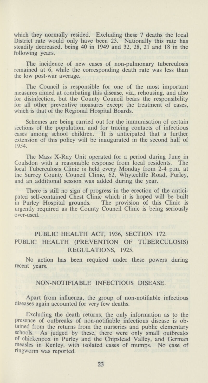 which they normally resided. Excluding these 7 deaths the local District rate would only have been 23. Nationally this rate has steadily decreased, being 40 in 1949 and 32, 28, 21 and 18 in the following years. The incidence of new cases of non-pulmonary tuberculosis remained at 6, while the corresponding death rate was less than the low post-war average. The Council is responsible for one of the most important measures aimed at combating this disease, viz., rehousing, and also for disinfection, but the County Council bears the responsibility for all other preventive measures except the treatment of cases, which is that of the Regional Hospital Boards. Schemes are being carried out for the immunisation of certain sections of the population, and for tracing contacts of infectious cases among school children. It is anticipated that a further extension of this policy will be inaugurated in the second half of 1954. The Mass X-Ray Unit operated for a period during June in Coulsdon with a reasonable response from local residents. The local Tuberculosis Clinic is held every Monday from 2-4 p.m. at the Surrey County Council Clinic, 62, Whytecliffe Road, Purley, and an additional session was added during the year. There is still no sign of progress in the erection of the antici pated self-contained Chest Clinic which it is hoped will be built in Purley Hospital grounds. The provision of this Clinic is urgently required as the County Council Clinic is being seriously over-used. PUBLIC HEALTH ACT, 1936, SECTION 172. PUBLIC HEALTH (PREVENTION OF TUBERCULOSIS) REGULATIONS, 1925. No action has been required under these powers during recent years. NON-NOTIFIABLE INFECTIOUS DISEASE. Apart from influenza, the group of non-notifiable infectious diseases again accounted for very few deaths. Excluding the death returns, the only information as to the presence of outbreaks of non-notifiable infectious disease is ob tained from the returns from the nurseries and public elementary schools. As judged by these, there were only small outbreaks of chickenpox in Purley and the Chipstead Valley, and German measles in Kenley, with isolated cases of mumps. No case of ringworm was reported. 23