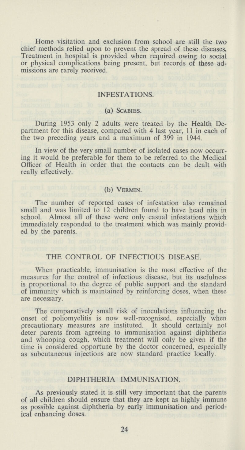 Home visitation and exclusion from school are still the two chief methods relied upon to prevent the spread of these diseases. Treatment in hospital is provided when required owing to social or physical complications being present, but records of these ad missions are rarely received. INFESTATIONS. (a) Scabies. During 1953 only 2 adults were treated by the Health De partment for this disease, compared with 4 last year, 11 in each of the two preceding years and a maximum of 399 in 1944. In view of the very small number of isolated cases now occurr ing it would be preferable for them to be referred to the Medical Officer of Health in order that the contacts can be dealt with really effectively. (b) Vermin. The number of reported cases of infestation also remained small and was limited to 12 children found to have head nits in school. Almost all of these were only casual infestations which immediately responded to the treatment which was mainly provid ed by the parents. THE CONTROL OF INFECTIOUS DISEASE. When practicable, immunisation is the most effective of the measures for the control of infectious disease, but its usefulness is proportional to the degree of public support and the standard of immunity which is maintained by reinforcing doses, when these are necessary. The comparatively small risk of inoculations influencing the onset of poliomyelitis is now well-recognised, especially when precautionary measures are instituted. It should certainly not deter parents from agreeing to immunisation against diphtheria and whooping cough, which treatment will only be given if the time is considered opportune by the doctor concerned, especially as subcutaneous injections are now standard practice locally. DIPHTHERIA IMMUNISATION. As previously stated it is still very important that the parents of all children should ensure that they are kept as highly immune as possible against diphtheria by early immunisation and period ical enhancing doses. 24