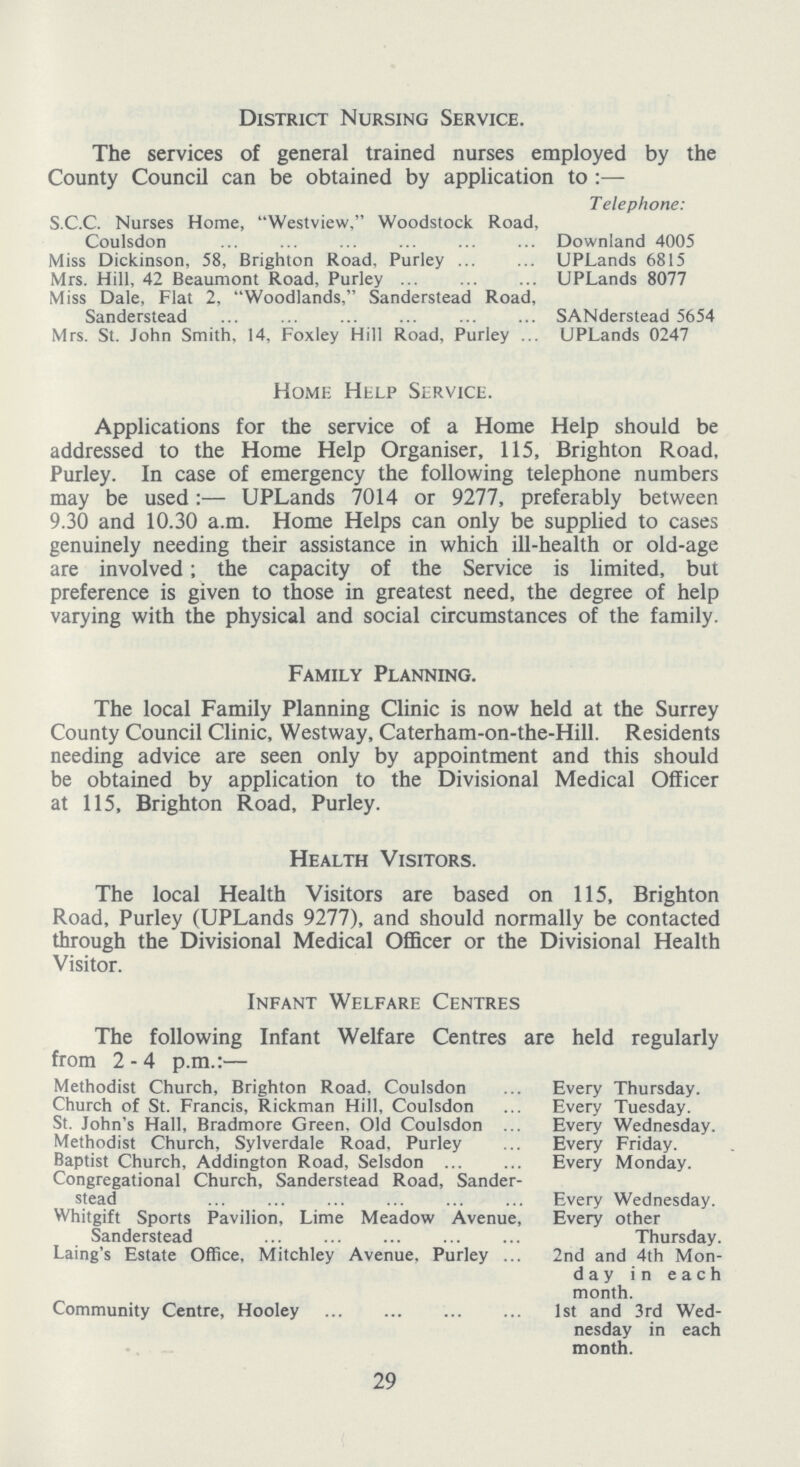 District Nursing Service. The services of general trained nurses employed by the County Council can be obtained by application to:— Telephone: S.C.C. Nurses Home, Westview, Woodstock Road, Coulsdon Downland 4005 Miss Dickinson, 58, Brighton Road, Purley UPLands 6815 Mrs. Hill, 42 Beaumont Road, Purley UPLands 8077 Miss Dale, Flat 2, Woodlands, Sanderstead Road, Sanderstead SANderstead 5654 Mrs. St. John Smith, 14, Foxley Hill Road, Purley UPLands 0247 Home Help Service. Applications for the service of a Home Help should be addressed to the Home Help Organiser, 115, Brighton Road, Purley. In case of emergency the following telephone numbers may be used:— UPLands 7014 or 9277, preferably between 9.30 and 10.30a.m. Home Helps can only be supplied to cases genuinely needing their assistance in which ill-health or old-age are involved; the capacity of the Service is limited, but preference is given to those in greatest need, the degree of help varying with the physical and social circumstances of the family. Family Planning. The local Family Planning Clinic is now held at the Surrey County Council Clinic, Westway, Caterham-on-the-Hill. Residents needing advice are seen only by appointment and this should be obtained by application to the Divisional Medical Officer at 115, Brighton Road, Purley. Health Visitors. The local Health Visitors are based on 115, Brighton Road, Purley (UPLands 9277), and should normally be contacted through the Divisional Medical Officer or the Divisional Health Visitor. Infant Welfare Centres The following Infant Welfare Centres are held regularly from 2-4p.m:- Methodist Church, Brighton Road. Coulsdon Every Thursday. Church of St. Francis, Rickman Hill, Coulsdon Every Tuesday. St. John's Hall, Bradmore Green, Old Coulsdon Every Wednesday. Methodist Church, Sylverdale Road, Purley Every Friday. Baptist Church, Aldington Road, Selsdon Every Monday. Congregational Church, Sanderstead Road, Sander stead Every Wednesday. Whitgift Sports Pavilion, Lime Meadow Avenue, Every other Sanderstead Thursday. Laing's Estate Office, Mitchley Avenue. Purley 2nd and 4th Mon day in each month. Community Centre, Hooley 1st and 3rd Wed nesday in each month. 29