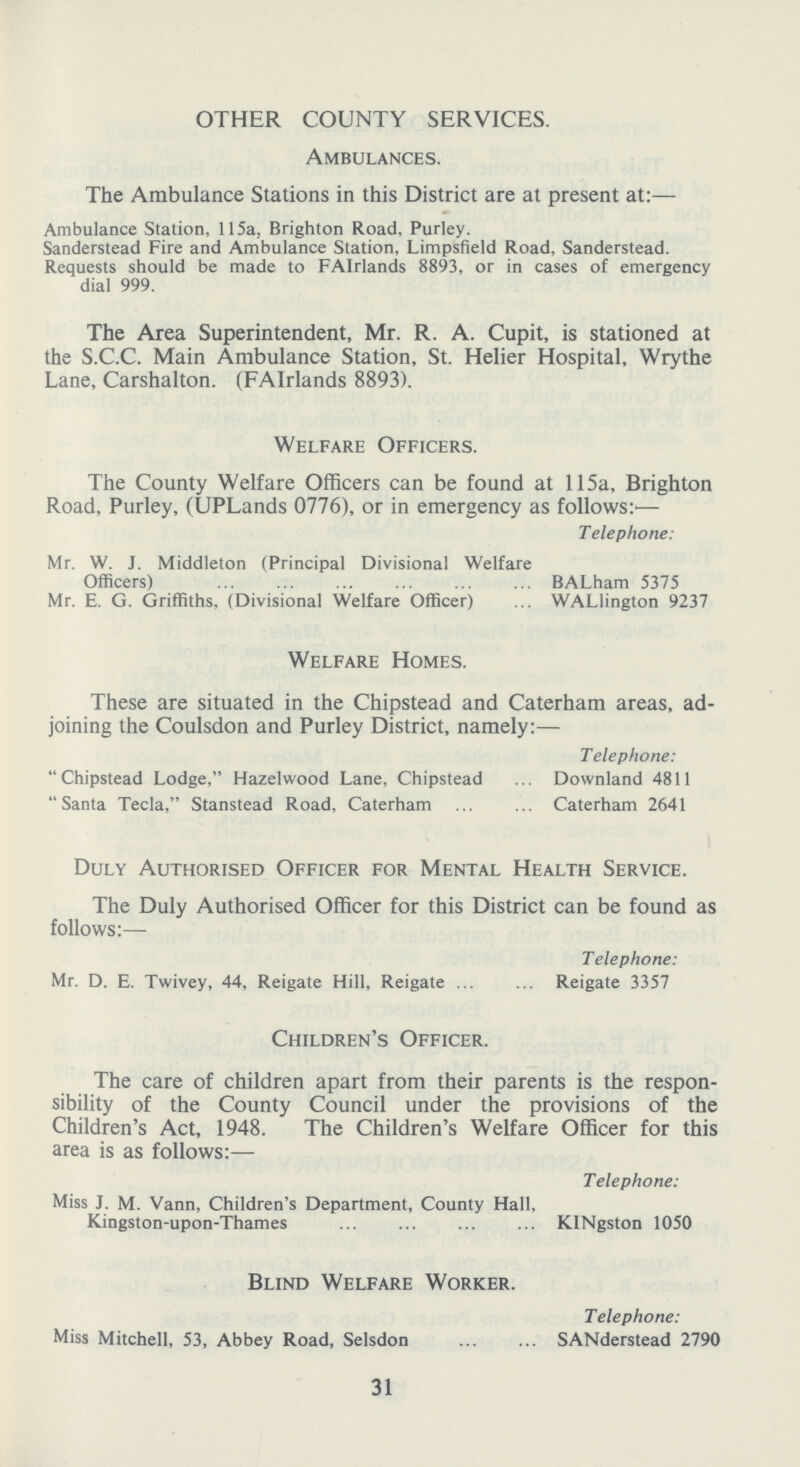OTHER COUNTY SERVICES. Ambulances. The Ambulance Stations in this District are at present at: Ambulance Station, 115a, Brighton Road. Purley. Sanderstead Fire and Ambulance Station, Limpsfield Road, Sanderstead. Requests should be made to FAIrlands 8893, or in cases of emergency dial 999. The Area Superintendent, Mr. R. A. Cupit, is stationed at the S.C.C. Main Ambulance Station, St. Helier Hospital, Wrythe Lane, Carshalton. (FAIrlands 8893). Welfare Officers. The County Welfare Officers can be found at 115a, Brighton Road, Purley, (UPLands 0776), or in emergency as follows:— Telephone: Mr. W. J. Middleton (Principal Divisional Welfare Officers) BALham 5375 Mr. E. G. Griffiths, (Divisional Welfare Officer) WALlington 9237 Welfare Homes. These are situated in the Chipstead and Caterham areas, ad joining the Coulsdon and Purley District, namely:- Telephone: Chipstead Lodge, Hazelwood Lane, Chipstead Downland 4811 Santa Tecla, Stanstead Road, Caterham Caterham 2641 Duly Authorised Officer for Mental Health Service. The Duly Authorised Officer for this District can be found as follows:- Telephone: Mr. D. E. Twivey, 44, Reigate Hill, Reigate Reigate 3357 Children's Officer. The care of children apart from their parents is the respon sibility of the County Council under the provisions of the Children's Act, 1948. The Children's Welfare Officer for this area is as follows:- Telephone: Miss J. M. Vann, Children's Department, County Hall, Kingston-upon-Thames KINgston 1050 Blind Welfare Worker. Telephone: Miss Mitchell, 53, Abbey Road, Selsdon SANderstead 2790 31