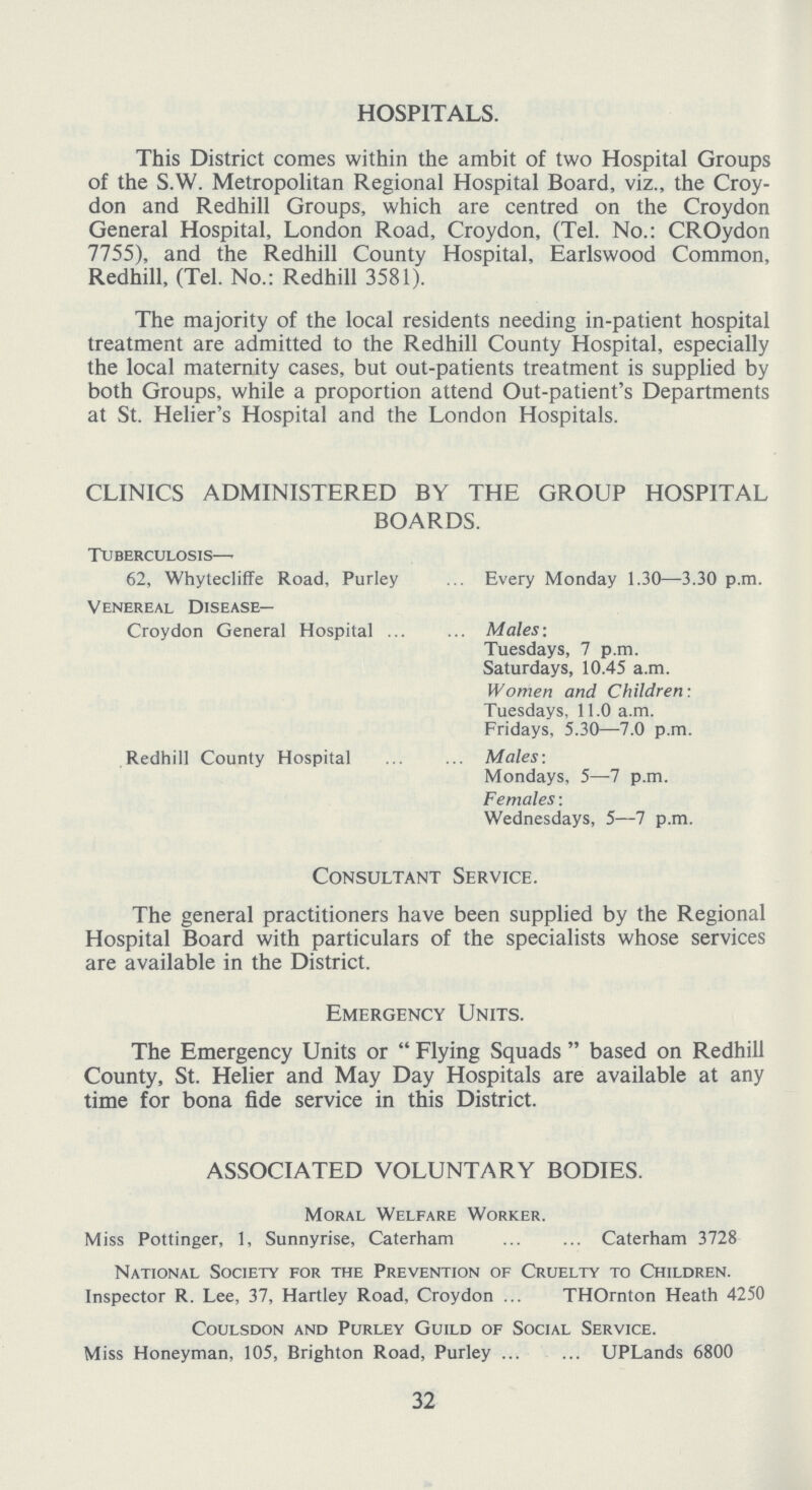 HOSPITALS. This District comes within the ambit of two Hospital Groups of the S.W. Metropolitan Regional Hospital Board, viz., the Croy don and Redhill Groups, which are centred on the Croydon General Hospital, London Road, Croydon, (Tel. No.: CROydon 7755), and the Redhill County Hospital, Earlswood Common, Redhill, (Tel. No.: Redhill 3581). The majority of the local residents needing in-patient hospital treatment are admitted to the Redhill County Hospital, especially the local maternity cases, but out-patients treatment is supplied by both Groups, while a proportion attend Out-patient's Departments at St. Helier's Hospital and the London Hospitals. CLINICS ADMINISTERED BY THE GROUP HOSPITAL BOARDS. Tuberculosis— 62, Whytecliffe Road, Purley Every Monday 1.30-3.30p.m. Venereal Disease— Croydon General Hospital Males: Tuesdays, 7p.m. Saturdays, 10.45a.m. Women and Children: Tuesdays, 11.0a.m. Fridays, 5.30—7.0p.m. Redhill County Hospital Males: Mondays, 5—7p.m. Females: Wednesdays, 5—7p.m. Consultant Service. The general practitioners have been supplied by the Regional Hospital Board with particulars of the specialists whose services are available in the District. Emergency Units. The Emergency Units or  Flying Squads  based on Redhill County, St. Helier and May Day Hospitals are available at any time for bona fide service in this District. ASSOCIATED VOLUNTARY BODIES. Moral Welfare Worker. Miss Pottinger, 1, Sunnyrise, Caterham Caterham 3728 National Society for the Prevention of Cruelty to Children. Inspector R. Lee, 37, Hartley Road, Croydon THOrnton Heath 4250 Coulsdon and Purley Guild of Social Service. Miss Honeyman, 105, Brighton Road, Purley UPLands 6800 32
