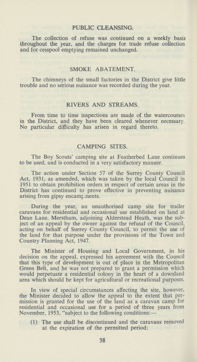 PUBLIC CLEANSING. The collection of refuse was continued on a weekly basis throughout the year, and the charges for trade refuse collection and for cesspool emptying remained unchanged. SMOKE ABATEMENT. The chimneys of the small factories in the District give little trouble and no serious nuisance was recorded during the year. RIVERS AND STREAMS. From time to time inspections are made of the watercourses in the District, and they have been cleared whenever necessary. No particular difficulty has arisen in regard thereto. CAMPING SITES. The Boy Scouts' camping site at Featherbed Lane continues to be used, and is conducted in a very satisfactory manner. The action under Section 57 of the Surrey County Council Act, 1931, as amended, which was taken by the local Council in 1951 to obtain prohibition orders in respect of certain areas in the District has continued to prove effective in preventing nuisance arising from gipsy encampments. During the year, an unauthorised camp site for trailer caravans for residential and occasional use established on land at Dean Lane, Merstham, adjoining Alderstead Heath, was the sub ject of an appeal by the owner against the refusal of the Council, acting on behalf of Surrey County Council, to permit the use of the land for that purpose under the provisions of the Town and Country Planning Act, 1947. The Minister of Housing and Local Government, in his decision on the appeal, expressed his agreement with the Council that this type of development is out of place in the Metropolitan Green Belt, and he was not prepared to grant a permission which would perpetuate a residential colony in the heart of a downland area which should be kept for agricultural or recreational purposes. In view of special circumstances affecting the site, however, the Minister decided to allow the appeal to the extent that per mission is granted for the use of the land as a caravan camp for residential and occasional use for a period of three years from November, 1953, subject to the following conditions:- (1) The use shall be discontinued and the caravans removed at the expiration of the permitted period; 38