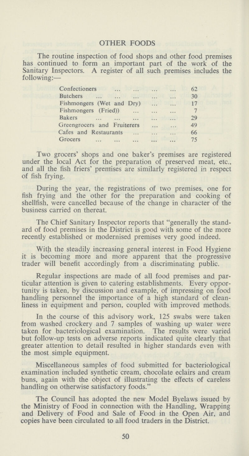 OTHER FOODS The routine inspection of food shops and other food premises has continued to form an important part of the work of the Sanitary Inspectors. A register of all such premises includes the following:— Confectioners 62 Butchers . 30 Fishmongers (Wet and Dry) 17 Fishmongers (Fried)) 7 Bakers 29 Greengrocers and Fruiterers 49 Cafes and Restaurants 66 Grocers 75 Two grocers' shops and one baker's premises are registered under the local Act for the preparation of preserved meat, etc., and all the fish friers' premises are similarly registered in respect of fish frying. During the year, the registrations of two premises, one for fish frying and the other for the preparation and cooking of shellfish, were cancelled because of the change in character of the business carried on thereat. The Chief Sanitary Inspector reports that generally the stand ard of food premises in the District is good with some of the more recently established or modernised premises very good indeed. With the steadily increasing general interest in Food Hygiene it is becoming more and more apparent that the progressive trader will benefit accordingly from a discriminating public. Regular inspections are made of all food premises and par ticular attention is given to catering establishments. Every oppor tunity is taken, by discussion and example, of impressing on food handling personnel the importance of a high standard of clean liness in equipment and person, coupled with improved methods. In the course of this advisory work, 125 swabs were taken from washed crockery and 7 samples of washing up water were taken for bacteriological examination. The results were varied but follow-up tests on adverse reports indicated quite clearly that greater attention to detail resulted in higher standards even with the most simple equipment. Miscellaneous samples of food submitted for bacteriological examination included synthetic cream, chocolate eclairs and cream buns, again with the object of illustrating the effects of careless handling on otherwise satisfactory foods. The Council has adopted the new Model Byelaws issued by the Ministry of Food in connection with the Handling, Wrapping and Delivery of Food and Sale of Food in the Open Air, and copies have been circulated to all food traders in the District. 50