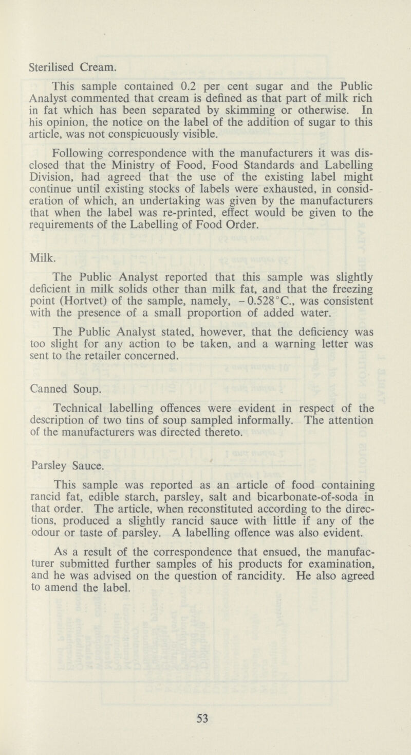 Sterilised Cream. This sample contained 0.2 per cent sugar and the Public Analyst commented that cream is defined as that part of milk rich in fat which has been separated by skimming or otherwise. In his opinion, the notice on the label of the addition of sugar to this article, was not conspicuously visible. Following correspondence with the manufacturers it was dis closed that the Ministry of Food, Food Standards and Labelling Division, had agreed that the use of the existing label might continue until existing stocks of labels were exhausted, in consid eration of which, an undertaking was given by the manufacturers that when the label was re-printed, effect would be given to the requirements of the Labelling of Food Order. Milk. The Public Analyst reported that this sample was slightly deficient in milk solids other than milk fat, and that the freezing point (Hortvet) of the sample, namely, -0.528°C., was consistent with the presence of a small proportion of added water. The Public Analyst stated, however, that the deficiency was too slight for any action to be taken, and a warning letter was sent to the retailer concerned. Canned Soup. Technical labelling offences were evident in respect of the description of two tins of soup sampled informally. The attention of the manufacturers was directed thereto. Parsley Sauce. This sample was reported as an article of food containing rancid fat, edible starch, parsley, salt and bicarbonate-of-soda in that order. The article, when reconstituted according to the direc tions, produced a slightly rancid sauce with little if any of the odour or taste of parsley. A labelling offence was also evident. As a result of the correspondence that ensued, the manufac turer submitted further samples of his products for examination, and he was advised on the question of rancidity. He also agreed to amend the label. 53