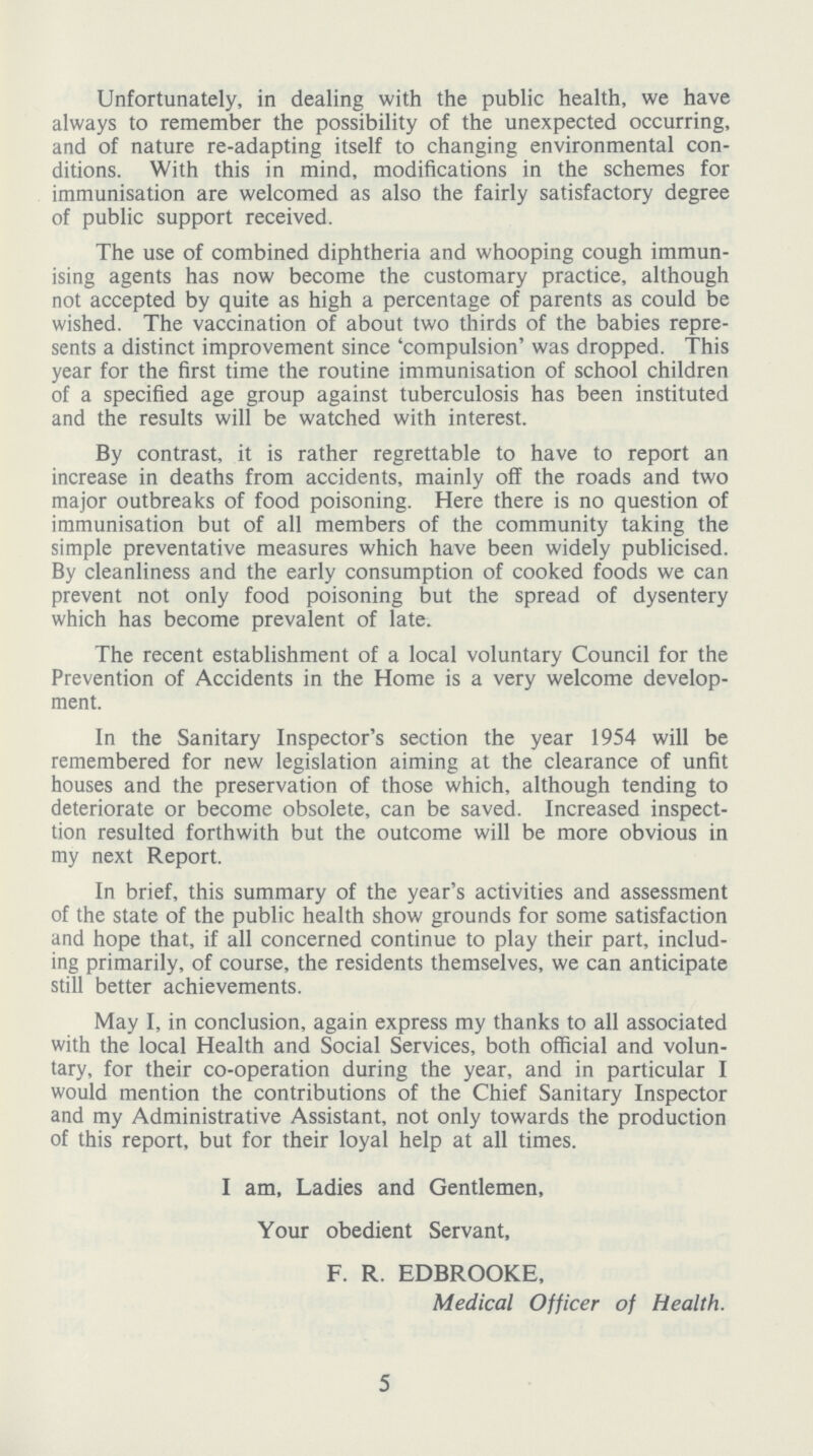 Unfortunately, in dealing with the public health, we have always to remember the possibility of the unexpected occurring, and of nature re-adapting itself to changing environmental con ditions. With this in mind, modifications in the schemes for immunisation are welcomed as also the fairly satisfactory degree of public support received. The use of combined diphtheria and whooping cough immun ising agents has now become the customary practice, although not accepted by quite as high a percentage of parents as could be wished. The vaccination of about two thirds of the babies repre sents a distinct improvement since 'compulsion' was dropped. This year for the first time the routine immunisation of school children of a specified age group against tuberculosis has been instituted and the results will be watched with interest. By contrast, it is rather regrettable to have to report an increase in deaths from accidents, mainly off the roads and two major outbreaks of food poisoning. Here there is no question of immunisation but of all members of the community taking the simple preventative measures which have been widely publicised. By cleanliness and the early consumption of cooked foods we can prevent not only food poisoning but the spread of dysentery which has become prevalent of late. The recent establishment of a local voluntary Council for the Prevention of Accidents in the Home is a very welcome develop ment. In the Sanitary Inspector's section the year 1954 will be remembered for new legislation aiming at the clearance of unfit houses and the preservation of those which, although tending to deteriorate or become obsolete, can be saved. Increased inspect ion resulted forthwith but the outcome will be more obvious in my next Report. In brief, this summary of the year's activities and assessment of the state of the public health show grounds for some satisfaction and hope that, if all concerned continue to play their part, includ ing primarily, of course, the residents themselves, we can anticipate still better achievements. May I, in conclusion, again express my thanks to all associated with the local Health and Social Services, both official and volun tary, for their co-operation during the year, and in particular I would mention the contributions of the Chief Sanitary Inspector and my Administrative Assistant, not only towards the production of this report, but for their loyal help at all times. I am, Ladies and Gentlemen, Your obedient Servant, F. R. EDBROOKE, Medical Officer of Health. 5