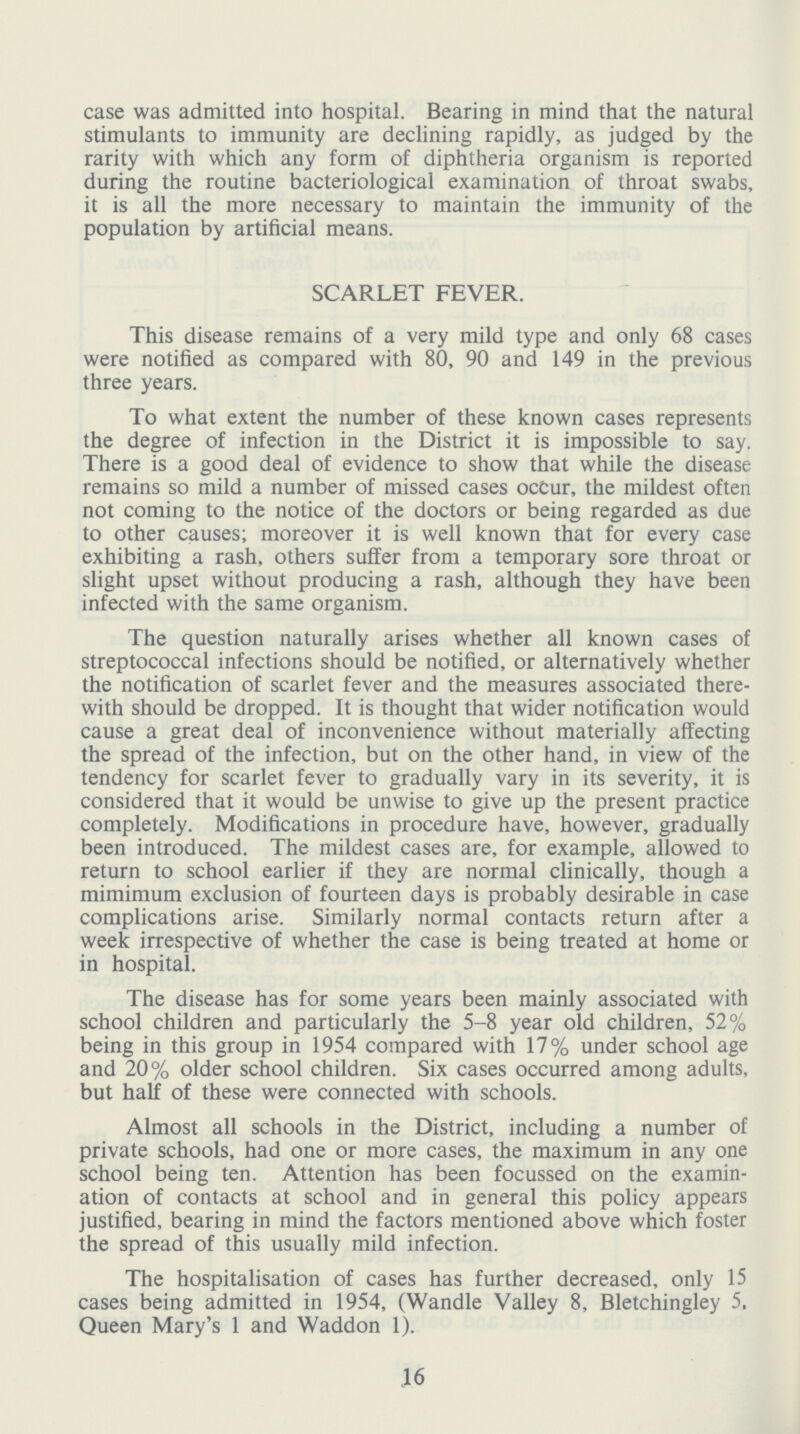 case was admitted into hospital. Bearing in mind that the natural stimulants to immunity are declining rapidly, as judged by the rarity with which any form of diphtheria organism is reported during the routine bacteriological examination of throat swabs, it is all the more necessary to maintain the immunity of the population by artificial means. SCARLET FEVER. This disease remains of a very mild type and only 68 cases were notified as compared with 80, 90 and 149 in the previous three years. To what extent the number of these known cases represents the degree of infection in the District it is impossible to say. There is a good deal of evidence to show that while the disease remains so mild a number of missed cases occur, the mildest often not coming to the notice of the doctors or being regarded as due to other causes; moreover it is well known that for every case exhibiting a rash, others suffer from a temporary sore throat or slight upset without producing a rash, although they have been infected with the same organism. The question naturally arises whether all known cases of streptococcal infections should be notified, or alternatively whether the notification of scarlet fever and the measures associated there with should be dropped. It is thought that wider notification would cause a great deal of inconvenience without materially affecting the spread of the infection, but on the other hand, in view of the tendency for scarlet fever to gradually vary in its severity, it is considered that it would be unwise to give up the present practice completely. Modifications in procedure have, however, gradually been introduced. The mildest cases are, for example, allowed to return to school earlier if they are normal clinically, though a mimimum exclusion of fourteen days is probably desirable in case complications arise. Similarly normal contacts return after a week irrespective of whether the case is being treated at home or in hospital. The disease has for some years been mainly associated with school children and particularly the 5-8 year old children, 52% being in this group in 1954 compared with 17% under school age and 20% older school children. Six cases occurred among adults, but half of these were connected with schools. Almost all schools in the District, including a number of private schools, had one or more cases, the maximum in any one school being ten. Attention has been focussed on the examin ation of contacts at school and in general this policy appears justified, bearing in mind the factors mentioned above which foster the spread of this usually mild infection. The hospitalisation of cases has further decreased, only 15 cases being admitted in 1954, (Wandle Valley 8, Bletchingley 5, Queen Mary's 1 and Waddon 1). 16