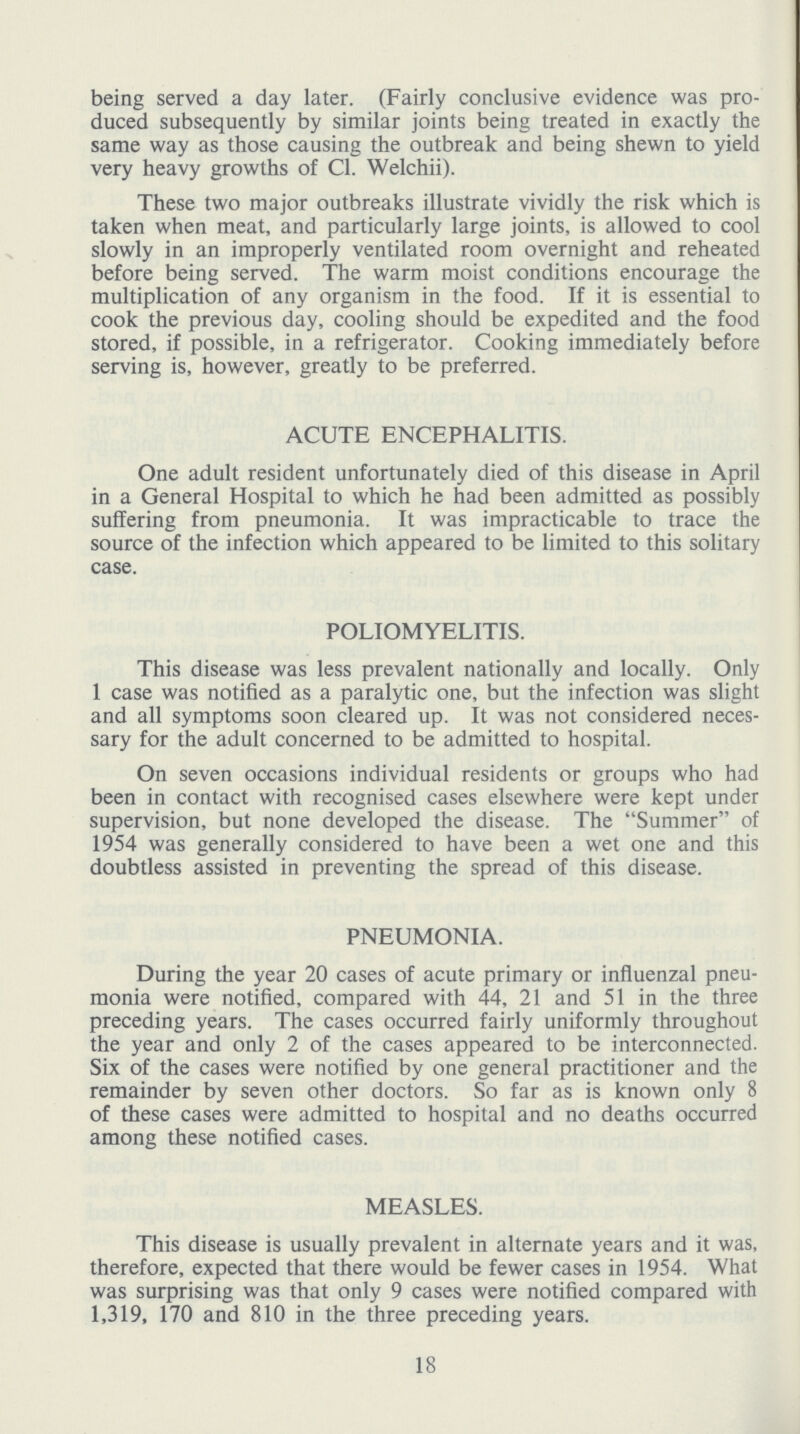 being served a day later. (Fairly conclusive evidence was pro duced subsequently by similar joints being treated in exactly the same way as those causing the outbreak and being shewn to yield very heavy growths of CI. Welchii). These two major outbreaks illustrate vividly the risk which is taken when meat, and particularly large joints, is allowed to cool slowly in an improperly ventilated room overnight and reheated before being served. The warm moist conditions encourage the multiplication of any organism in the food. If it is essential to cook the previous day, cooling should be expedited and the food stored, if possible, in a refrigerator. Cooking immediately before serving is, however, greatly to be preferred. ACUTE ENCEPHALITIS. One adult resident unfortunately died of this disease in April in a General Hospital to which he had been admitted as possibly suffering from pneumonia. It was impracticable to trace the source of the infection which appeared to be limited to this solitary case. POLIOMYELITIS. This disease was less prevalent nationally and locally. Only 1 case was notified as a paralytic one, but the infection was slight and all symptoms soon cleared up. It was not considered neces sary for the adult concerned to be admitted to hospital. On seven occasions individual residents or groups who had been in contact with recognised cases elsewhere were kept under supervision, but none developed the disease. The Summer of 1954 was generally considered to have been a wet one and this doubtless assisted in preventing the spread of this disease. PNEUMONIA. During the year 20 cases of acute primary or influenzal pneu monia were notified, compared with 44, 21 and 51 in the three preceding years. The cases occurred fairly uniformly throughout the year and only 2 of the cases appeared to be interconnected. Six of the cases were notified by one general practitioner and the remainder by seven other doctors. So far as is known only 8 of these cases were admitted to hospital and no deaths occurred among these notified cases. MEASLES. This disease is usually prevalent in alternate years and it was, therefore, expected that there would be fewer cases in 1954. What was surprising was that only 9 cases were notified compared with 1,319, 170 and 810 in the three preceding years. 18