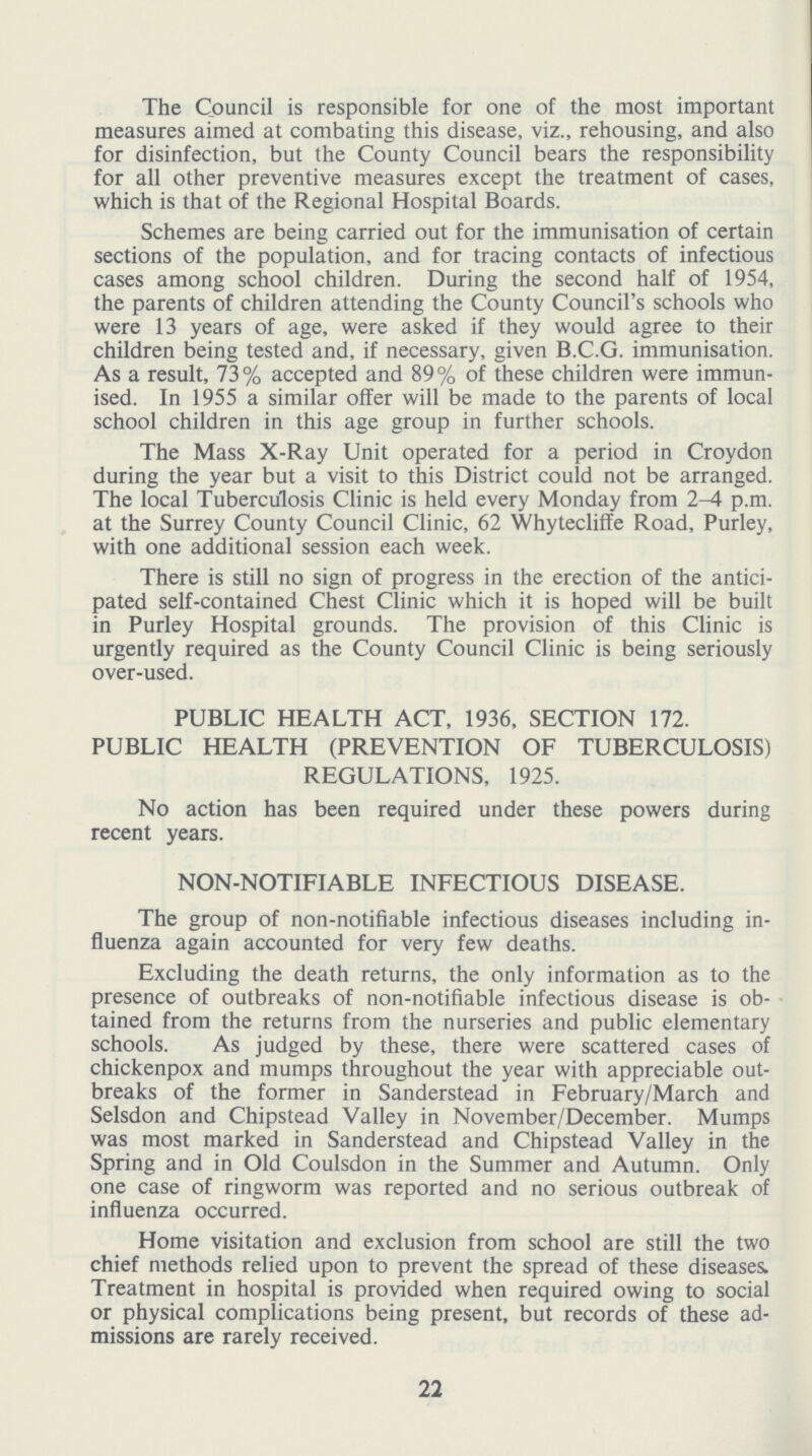 The Council is responsible for one of the most important measures aimed at combating this disease, viz., rehousing, and also for disinfection, but the County Council bears the responsibility for all other preventive measures except the treatment of cases, which is that of the Regional Hospital Boards. Schemes are being carried out for the immunisation of certain sections of the population, and for tracing contacts of infectious cases among school children. During the second half of 1954, the parents of children attending the County Council's schools who were 13 years of age, were asked if they would agree to their children being tested and, if necessary, given B.C.G. immunisation. As a result, 73% accepted and 89% of these children were immun ised. In 1955 a similar offer will be made to the parents of local school children in this age group in further schools. The Mass X-Ray Unit operated for a period in Croydon during the year but a visit to this District could not be arranged. The local Tuberculosis Clinic is held every Monday from 2-4 p.m. at the Surrey County Council Clinic, 62 Whytecliffe Road, Purley, with one additional session each week. There is still no sign of progress in the erection of the antici pated self-contained Chest Clinic which it is hoped will be built in Purley Hospital grounds. The provision of this Clinic is urgently required as the County Council Clinic is being seriously over-used. PUBLIC HEALTH ACT, 1936, SECTION 172. PUBLIC HEALTH (PREVENTION OF TUBERCULOSIS) REGULATIONS, 1925. No action has been required under these powers during recent years. NON-NOTIFIABLE INFECTIOUS DISEASE. The group of non-notifiable infectious diseases including in fluenza again accounted for very few deaths. Excluding the death returns, the only information as to the presence of outbreaks of non-notifiable infectious disease is ob tained from the returns from the nurseries and public elementary schools. As judged by these, there were scattered cases of chickenpox and mumps throughout the year with appreciable out breaks of the former in Sanderstead in February/March and Selsdon and Chipstead Valley in November/December. Mumps was most marked in Sanderstead and Chipstead Valley in the Spring and in Old Coulsdon in the Summer and Autumn. Only one case of ringworm was reported and no serious outbreak of influenza occurred. Home visitation and exclusion from school are still the two chief methods relied upon to prevent the spread of these diseases. Treatment in hospital is provided when required owing to social or physical complications being present, but records of these ad missions are rarely received. 22