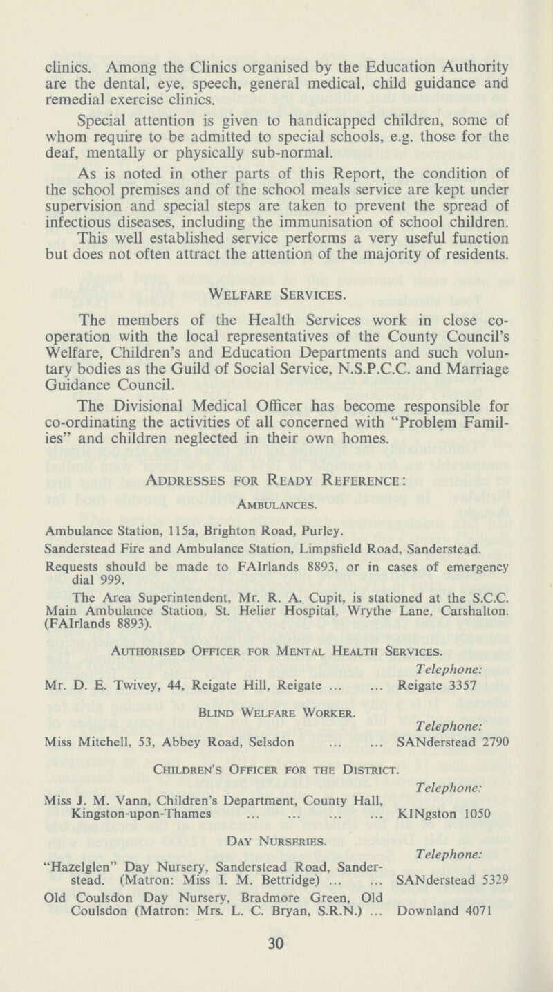 clinics. Among the Clinics organised by the Education Authority are the dental, eye, speech, general medical, child guidance and remedial exercise clinics. Special attention is given to handicapped children, some of whom require to be admitted to special schools, e.g. those for the deaf, mentally or physically sub-normal. As is noted in other parts of this Report, the condition of the school premises and of the school meals service are kept under supervision and special steps are taken to prevent the spread of infectious diseases, including the immunisation of school children. This well established service performs a very useful function but does not often attract the attention of the majority of residents. Welfare Services. The members of the Health Services work in close co operation with the local representatives of the County Council's Welfare, Children's and Education Departments and such volun tary bodies as the Guild of Social Service, N.S.P.C.C. and Marriage Guidance Council. The Divisional Medical Officer has become responsible for co-ordinating the activities of all concerned with Problem Famil ies and children neglected in their own homes. Addresses for Ready Reference: Ambulances. Ambulance Station, 115a, Brighton Road, Purley. Sanderstead Fire and Ambulance Station, Limpsfield Road, Sanderstead. Requests should be made to FAIrlands 8893, or in cases of emergency dial 999. The Area Superintendent, Mr. R. A. Cupit, is stationed at the S.C.C. Main Ambulance Station, St. Helier Hospital, Wrythe Lane, Carshalton. (FAIrlands 8893). Authorised Officer for Mental Health Services. Telephone: Mr. D. E. Twivey, 44, Reigate Hill, Reigate Reigate 3357 Blind Welfare Worker. Telephone: Miss Mitchell, 53, Abbey Road, Selsdon SANderstead 2790 Children's Officer for the District. Telephone: Miss J. M. Vann, Children's Department, County Hall, Kingston-upon-Thames KINgston 1050 Day Nurseries. Telephone: Hazelglen Day Nursery, Sanderstead Road, Sander stead. (Matron: Miss I. M. Bettridge) SANderstead 5329 Old Coulsdon Day Nursery, Bradmore Green, Old Coulsdon (Matron: Mrs. L. C. Bryan, S.R.N.) Downland 4071 30