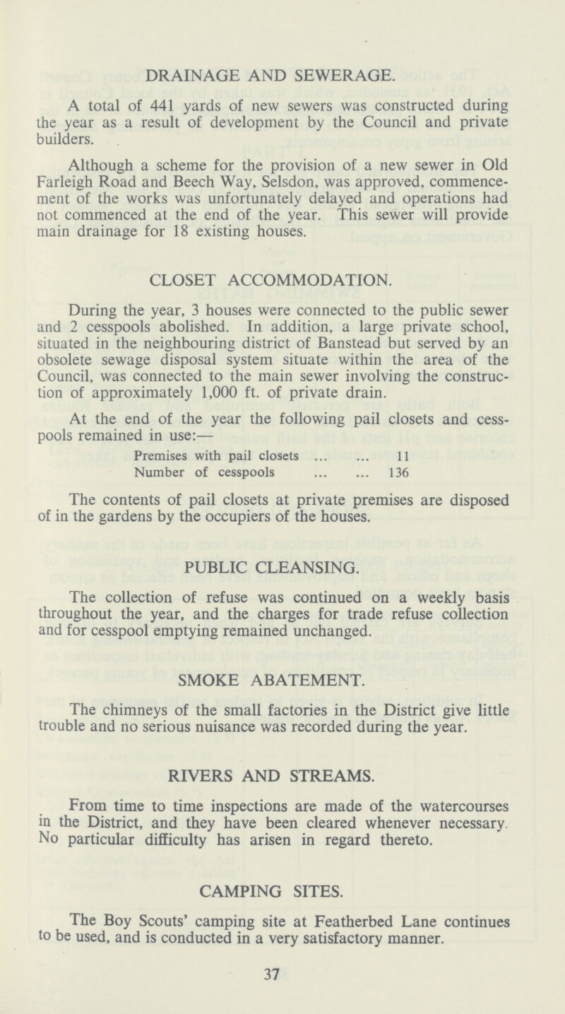 DRAINAGE AND SEWERAGE. A total of 441 yards of new sewers was constructed during the year as a result of development by the Council and private builders. Although a scheme for the provision of a new sewer in Old Farleigh Road and Beech Way, Selsdon, was approved, commence ment of the works was unfortunately delayed and operations had not commenced at the end of the year. This sewer will provide main drainage for 18 existing houses. CLOSET ACCOMMODATION. During the year, 3 houses were connected to the public sewer and 2 cesspools abolished. In addition, a large private school, situated in the neighbouring district of Banstead but served by an obsolete sewage disposal system situate within the area of the Council, was connected to the main sewer involving the construc tion of approximately 1,000 ft. of private drain. At the end of the year the following pail closets and cess pools remained in use:— Premises with pail closets 11 Number of cesspools 36 The contents of pail closets at private premises are disposed of in the gardens by the occupiers of the houses. PUBLIC CLEANSING. The collection of refuse was continued on a weekly basis throughout the year, and the charges for trade refuse collection and for cesspool emptying remained unchanged. SMOKE ABATEMENT. The chimneys of the small factories in the District give little trouble and no serious nuisance was recorded during the year. RIVERS AND STREAMS. From time to time inspections are made of the watercourses in the District, and they have been cleared whenever necessary. No particular difficulty has arisen in regard thereto. CAMPING SITES. The Boy Scouts' camping site at Featherbed Lane continues to be used, and is conducted in a very satisfactory manner. 37