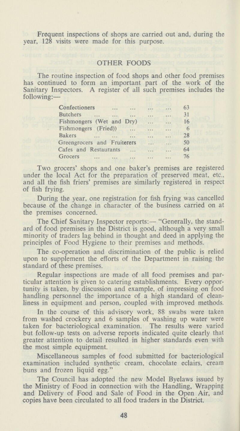 Frequent inspections of shops are carried out and, during the year, 128 visits were made for this purpose. OTHER FOODS The routine inspection of food shops and other food premises has continued to form an important part of the work of the Sanitary Inspectors. A register of all such premises includes the following:— Confectioners 63 Butchers 31 Fishmongers (Wet and Dry) 16 Fishmongers (Fried)) 6 Bakers 28 Greengrocers and Fruiterers 50 Cafes and Restaurants 64 Grocers 76 Two grocers' shops and one baker's premises are registered under the local Act for the preparation of preserved meat, etc., and all the fish friers' premises are similarly registered in respect of fish frying. During the year, one registration for fish frying was cancelled because of the change in character of the business carried on at the premises concerned. The Chief Sanitary Inspector reports:— Generally, the stand ard of food premises in the District is good, although a very small minority of traders lag behind in thought and deed in applying the principles of Food Hygiene to their premises and methods. The co-operation and discrimination of the public is relied upon to supplement the efforts of the Department in raising the standard of these premises. Regular inspections are made of all food premises and par ticular attention is given to catering establishments. Every oppor tunity is taken, by discussion and example, of impressing on food handling personnel the importance of a high standard of clean liness in equipment and person, coupled with improved methods. In the course of this advisory work, 88 swabs were taken from washed crockery and 6 samples of washing up water were taken for bacteriological examination. The results were varied but follow-up tests on adverse reports indicated quite clearly that greater attention to detail resulted in higher standards even with the most simple equipment. Miscellaneous samples of food submitted for bacteriological examination included synthetic cream, chocolate eclairs, cream buns and frozen liquid egg. The Council has adopted the new Model Byelaws issued by the Ministry of Food in connection with the Handling, Wrapping and Delivery of Food and Sale of Food in the Open Air, and copies have been circulated to all food traders in the District. 48
