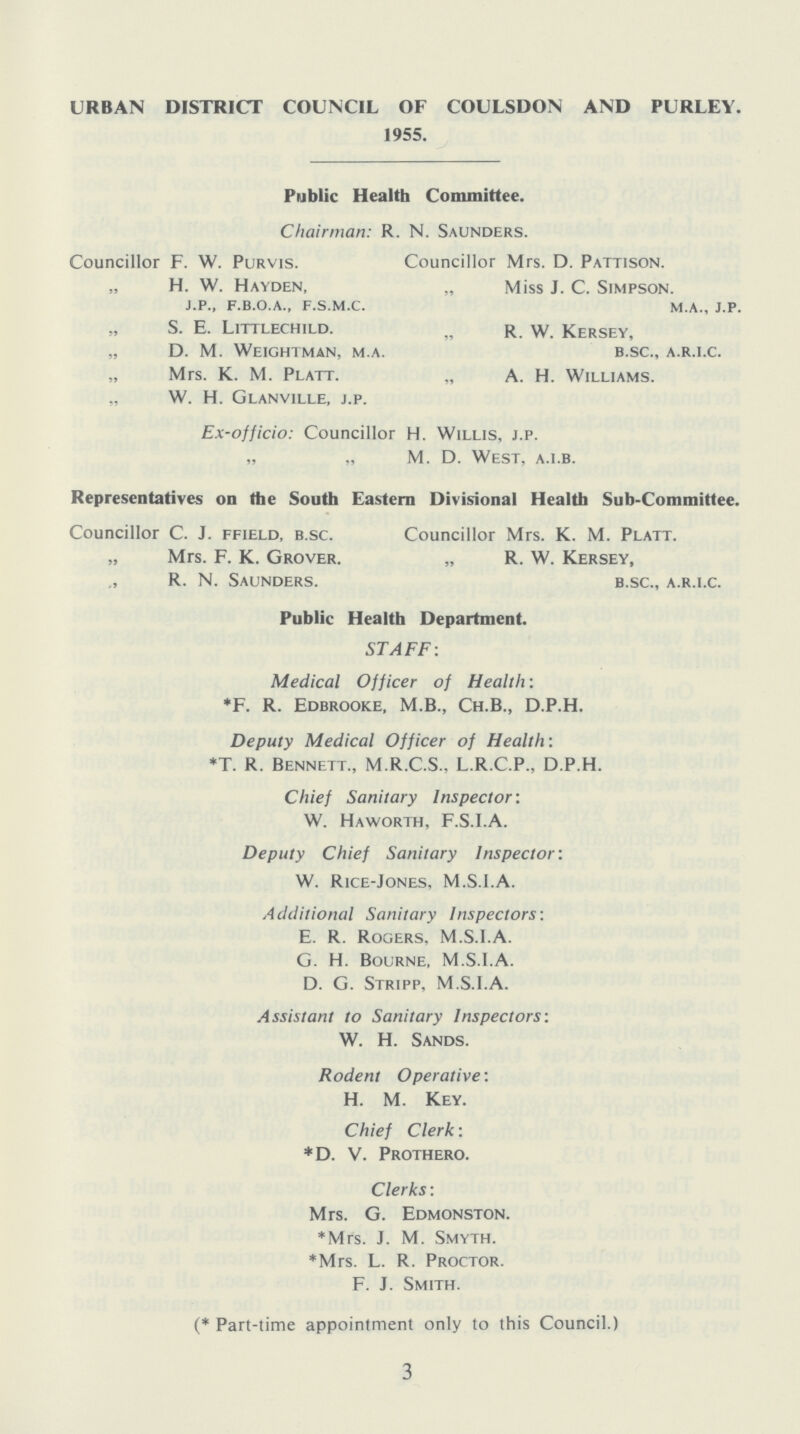 URBAN DISTRICT COUNCIL OF COULSDON AND PURLEY. 1955. Public Health Committee. Chairman: R. N. Saunders. Councillor F. W. Purvis. Councillor Mrs. D. Pattison. „ H. W. Hayden, „ Miss J. C. Simpson. j.p., f.b.o.a., f.s.m.c. m.a., j.p. s. e. Littlechild. „ r. w. Kersey, „ D. M. Weightman, m.a. b.sc., a.r.i.c. Mrs. K. M. Platt. „ A. H. Williams. „ W. H. Glanville, j.p. Ex-officio: Councillor H. Willis, j.p. „ „ M. D. West, a.l.b. Representatives on the South Eastern Divisional Health Sub-Committee. Councillor C. J. ffield, b.sc. Councillor Mrs. K. M. Platt. „ Mrs. F. K. Grover. „ R. W. Kersey, R. N. Saunders. b.sc., a.r.i.c. Public Health Department. STAFF: Medical Officer of Health: *F. R. Edbrooke, M.B., Ch.B., D.P.H. Deputy Medical Officer of Health: *T. R. Bennett., M.R.C.S., L.R.C.P.. D.P.H. Chief Sanitary Inspector: W. Haworth, F.S.I.A. Deputy Chief Sanitary Inspector: W. Rice-Jones, M.S.I.A. Additional Sanitary Inspectors: E. R. Rogers, M.S.I.A. G. H. Bourne, M.S.I.A. D. G. Stripp, M.S.I.A. Assistant to Sanitary Inspectors'. W. H. Sands. Rodent Operative: H. M. Key. Chief Clerk: *D. V. Prothero. Clerks: Mrs. G. Edmonston. *Mrs. J. M. Smyth. *Mrs. L. R. Proctor. F. J. Smith. (* Part-time appointment only to this Council.) 3