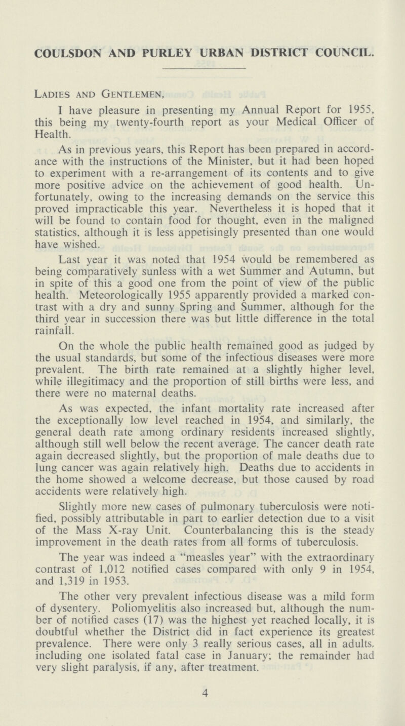 COULSDON AND PURLEY URBAN DISTRICT COUNCIL. Ladies and Gentlemen, I have pleasure in presenting my Annual Report for 1955, this being my twenty-fourth report as your Medical Officer of Health. As in previous years, this Report has been prepared in accord ance with the instructions of the Minister, but it had been hoped to experiment with a re-arrangement of its contents and to give more positive advice on the achievement of good health. Un fortunately, owing to the increasing demands on the service this proved impracticable this year. Nevertheless it is hoped that it will be found to contain food for thought, even in the maligned statistics, although it is less appetisingly presented than one would have wished. Last year it was noted that 1954 would be remembered as being comparatively sunless with a wet Summer and Autumn, but in spite of this a good one from the point of view of the public health. Meteorologically 1955 apparently provided a marked con trast with a dry and sunny Spring and Summer, although for the third year in succession there was but little difference in the total rainfall. On the whole the public health remained good as judged by the usual standards, but some of the infectious diseases were more prevalent. The birth rate remained at a slightly higher level, while illegitimacy and the proportion of still births were less, and there were no maternal deaths. As was expected, the infant mortality rate increased after the exceptionally low level reached in 1954, and similarly, the general death rate among ordinary residents increased slightly, although still well below the recent average. The cancer death rate again decreased slightly, but the proportion of male deaths due to lung cancer was again relatively high. Deaths due to accidents in the home showed a welcome decrease, but those caused by road accidents were relatively high. Slightly more new cases of pulmonary tuberculosis were noti fied, possibly attributable in part to earlier detection due to a visit of the Mass X-ray Unit. Counterbalancing this is the steady improvement in the death rates from all forms of tuberculosis. The year was indeed a measles year with the extraordinary contrast of 1,012 notified cases compared with only 9 in 1954, and 1,319 in 1953. The other very prevalent infectious disease was a mild form of dysentery. Poliomyelitis also increased but, although the num ber of notified cases (17) was the highest yet reached locally, it is doubtful whether the District did in fact experience its greatest prevalence. There were only 3 really serious cases, all in adults, including one isolated fatal case in January; the remainder had very slight paralysis, if any, after treatment. 4