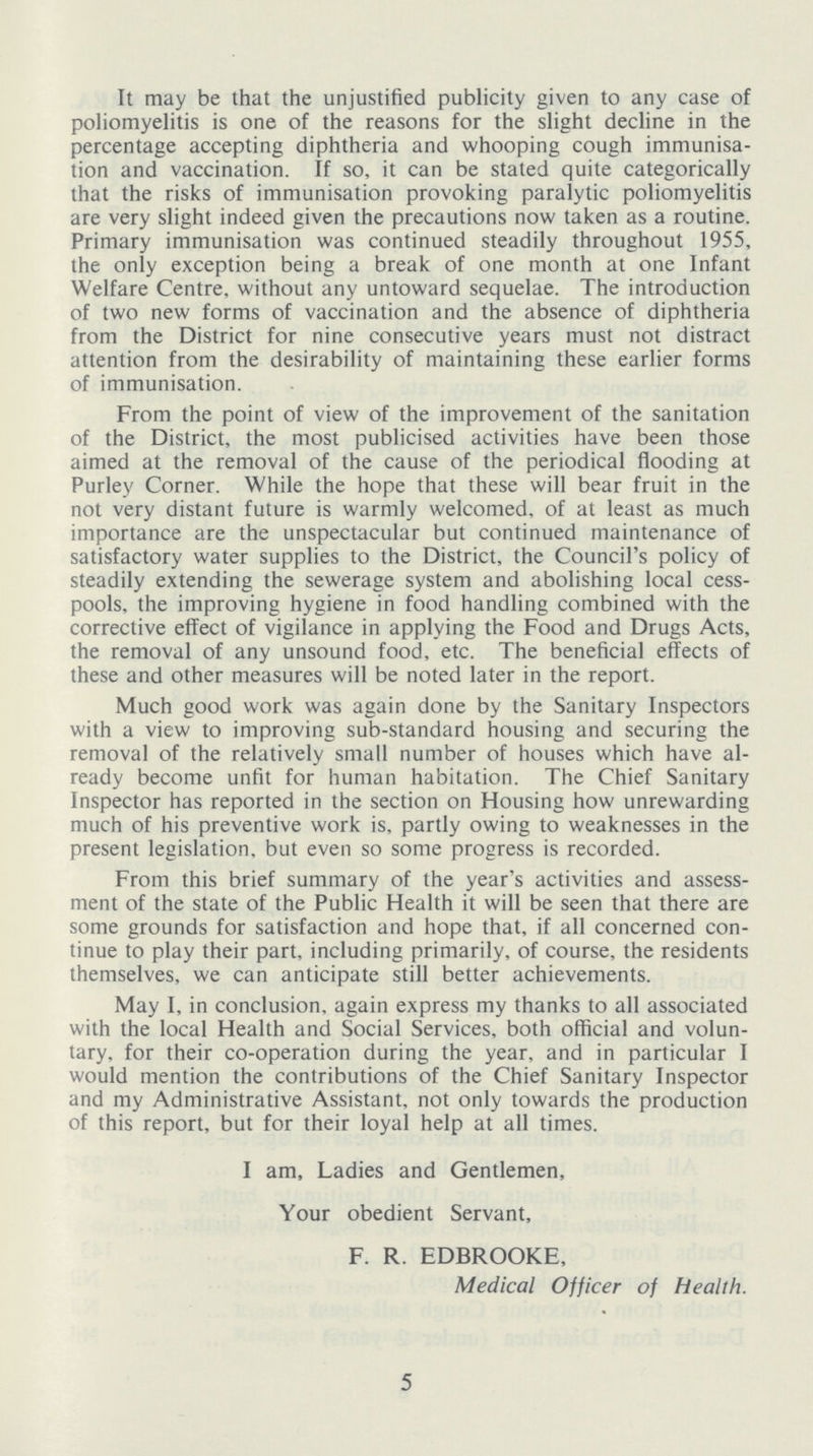 It may be that the unjustified publicity given to any case of poliomyelitis is one of the reasons for the slight decline in the percentage accepting diphtheria and whooping cough immunisa tion and vaccination. If so, it can be stated quite categorically that the risks of immunisation provoking paralytic poliomyelitis are very slight indeed given the precautions now taken as a routine. Primary immunisation was continued steadily throughout 1955, the only exception being a break of one month at one Infant Welfare Centre, without any untoward sequelae. The introduction of two new forms of vaccination and the absence of diphtheria from the District for nine consecutive years must not distract attention from the desirability of maintaining these earlier forms of immunisation. From the point of view of the improvement of the sanitation of the District, the most publicised activities have been those aimed at the removal of the cause of the periodical flooding at Purley Corner. While the hope that these will bear fruit in the not very distant future is warmly welcomed, of at least as much importance are the unspectacular but continued maintenance of satisfactory water supplies to the District, the Council's policy of steadily extending the sewerage system and abolishing local cess pools, the improving hygiene in food handling combined with the corrective effect of vigilance in applying the Food and Drugs Acts, the removal of any unsound food, etc. The beneficial effects of these and other measures will be noted later in the report. Much good work was again done by the Sanitary Inspectors with a view to improving sub-standard housing and securing the removal of the relatively small number of houses which have al ready become unfit for human habitation. The Chief Sanitary Inspector has reported in the section on Housing how unrewarding much of his preventive work is, partly owing to weaknesses in the present legislation, but even so some progress is recorded. From this brief summary of the year's activities and assess ment of the state of the Public Health it will be seen that there are some grounds for satisfaction and hope that, if all concerned con tinue to play their part, including primarily, of course, the residents themselves, we can anticipate still better achievements. May I, in conclusion, again express my thanks to all associated with the local Health and Social Services, both official and volun tary, for their co-operation during the year, and in particular I would mention the contributions of the Chief Sanitary Inspector and my Administrative Assistant, not only towards the production of this report, but for their loyal help at all times. I am, Ladies and Gentlemen, Your obedient Servant, F. R. EDBROOKE, Medical Officer of Health. 5